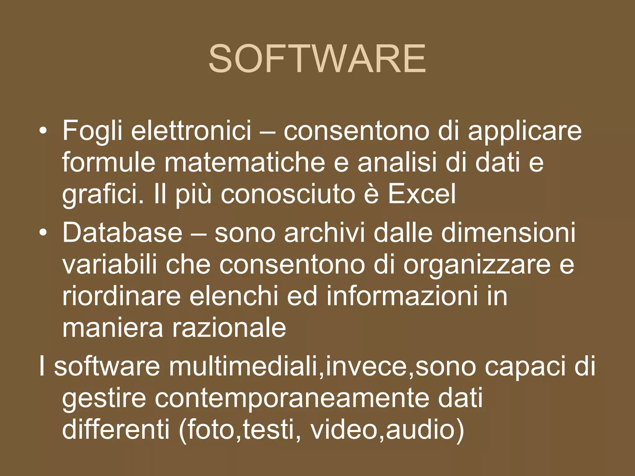 SOFTWARE Fogli elettronici – consentono di applicare formule matematiche e analisi di dati e grafici. Il più conosciuto è Excel Database – sono archivi dalle dimensioni variabili che consentono di organizzare e riordinare elenchi ed informazioni in maniera razionale I software multimediali,invece,sono capaci di gestire contemporaneamente dati differenti (foto,testi, video,audio) 