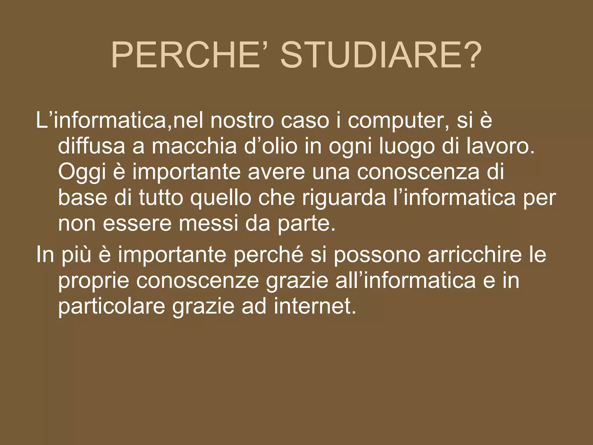 PERCHE’ STUDIARE? L’informatica,nel nostro caso i computer, si è diffusa a macchia d’olio in ogni luogo di lavoro. Oggi è importante avere una conoscenza di base di tutto quello che riguarda l’informatica per non essere messi da parte. In più è importante perché si possono arricchire le proprie conoscenze grazie all’informatica e in particolare grazie ad internet. 