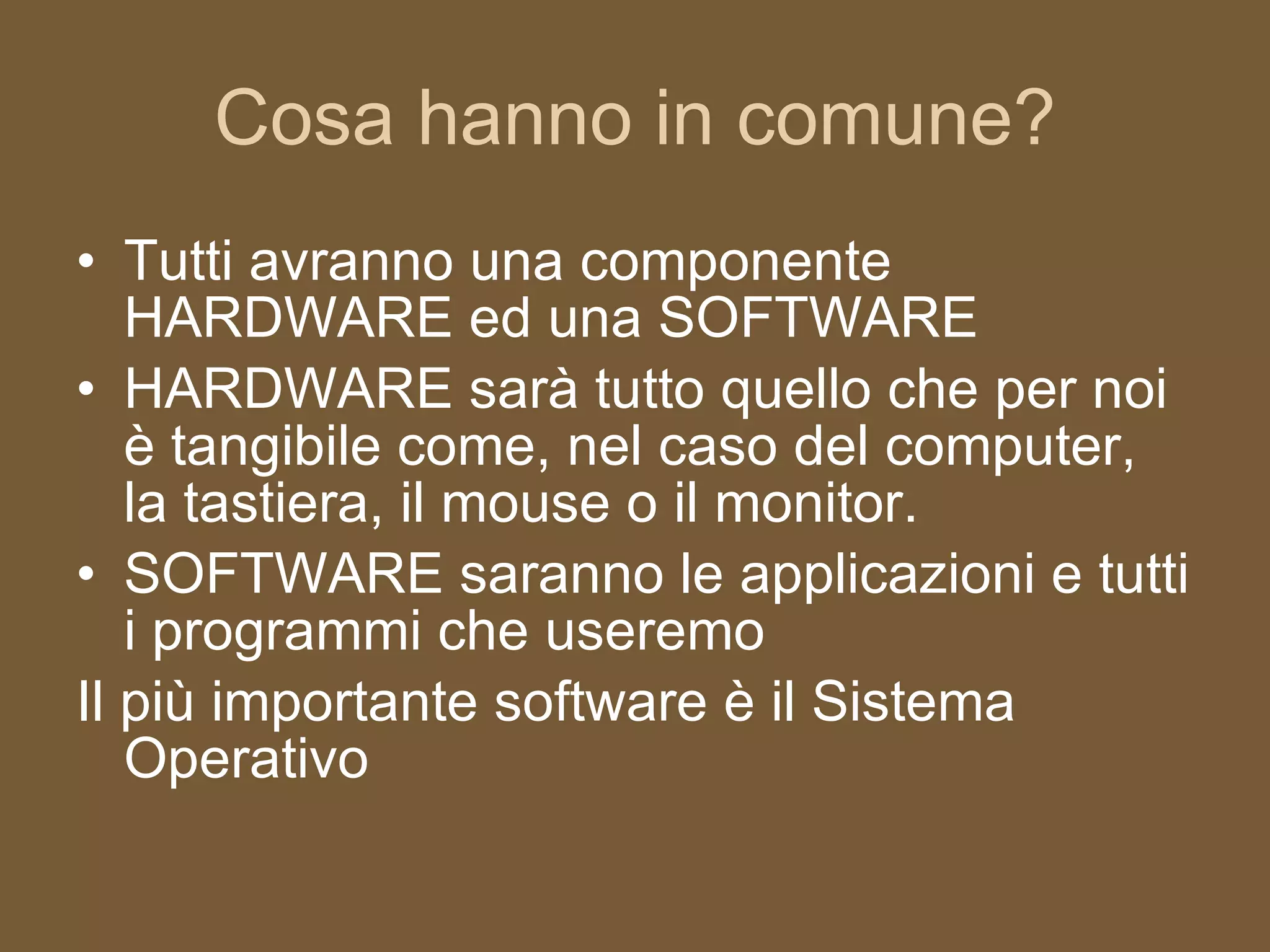 Cosa hanno in comune? Tutti avranno una componente HARDWARE ed una SOFTWARE HARDWARE sarà tutto quello che per noi è tangibile come, nel caso del computer, la tastiera, il mouse o il monitor. SOFTWARE saranno le applicazioni e tutti i programmi che useremo Il più importante software è il Sistema Operativo 