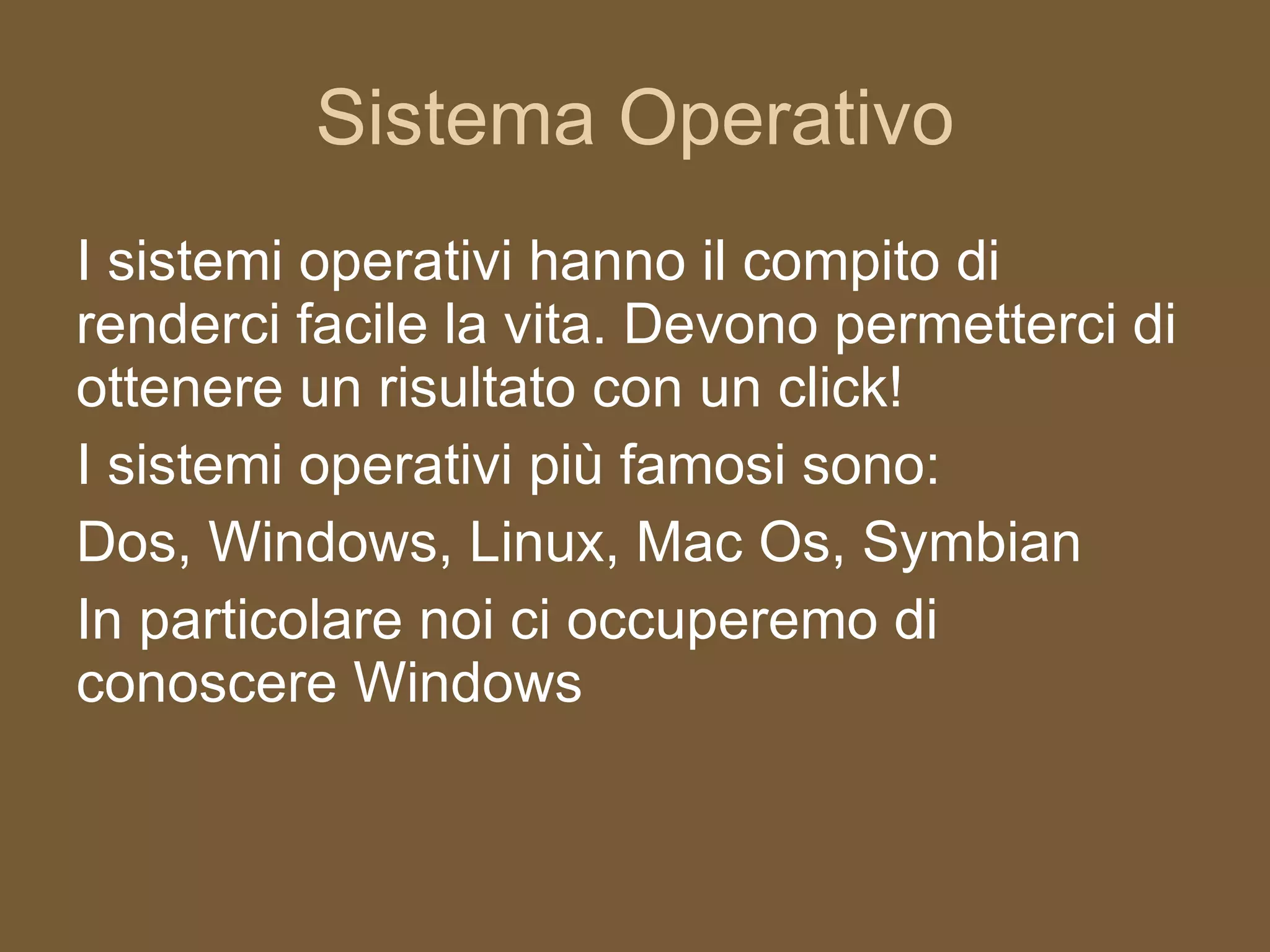 Sistema Operativo I sistemi operativi hanno il compito di renderci facile la vita. Devono permetterci di ottenere un risultato con un click! I sistemi operativi più famosi sono: Dos, Windows, Linux, Mac Os, Symbian In particolare noi ci occuperemo di conoscere Windows 