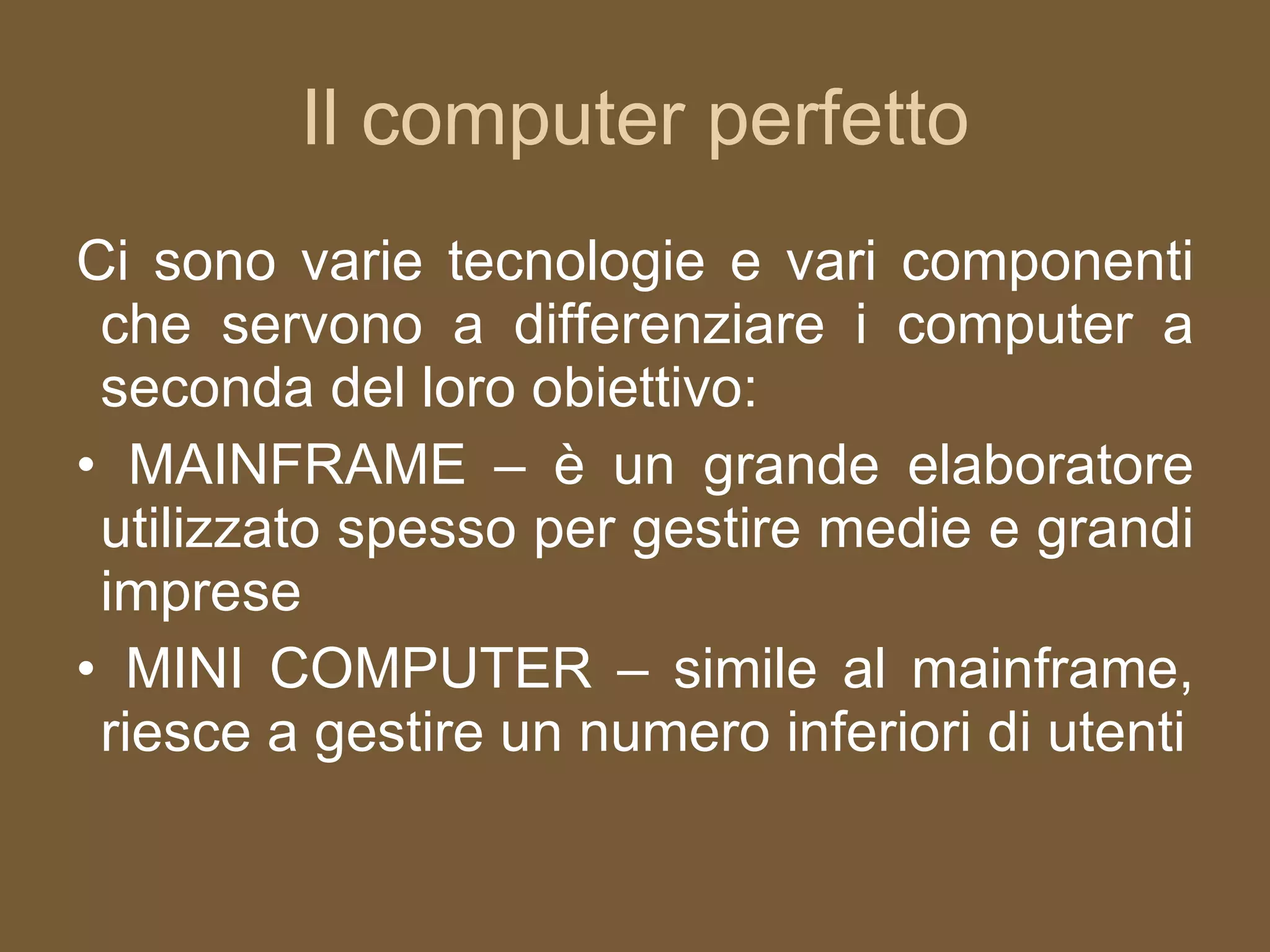 Il computer perfetto Ci sono varie tecnologie e vari componenti che servono a differenziare i computer a seconda del loro obiettivo: MAINFRAME – è un grande elaboratore utilizzato spesso per gestire medie e grandi imprese MINI COMPUTER – simile al mainframe, riesce a gestire un numero inferiori di utenti 