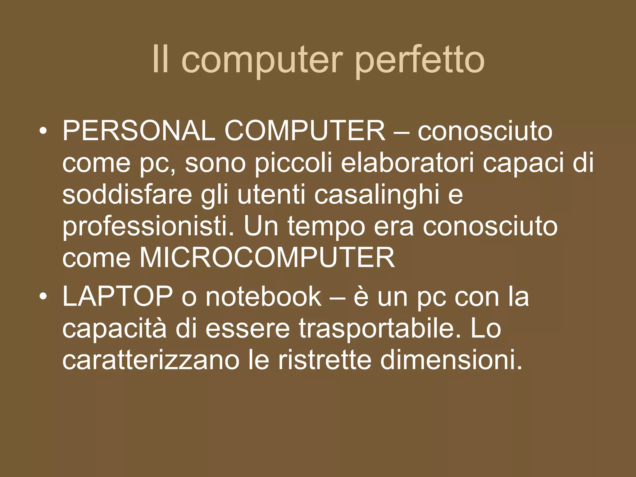 Il computer perfetto PERSONAL COMPUTER – conosciuto come pc, sono piccoli elaboratori capaci di soddisfare gli utenti casalinghi e professionisti. Un tempo era conosciuto come MICROCOMPUTER LAPTOP o notebook – è un pc con la capacità di essere trasportabile. Lo caratterizzano le ristrette dimensioni. 