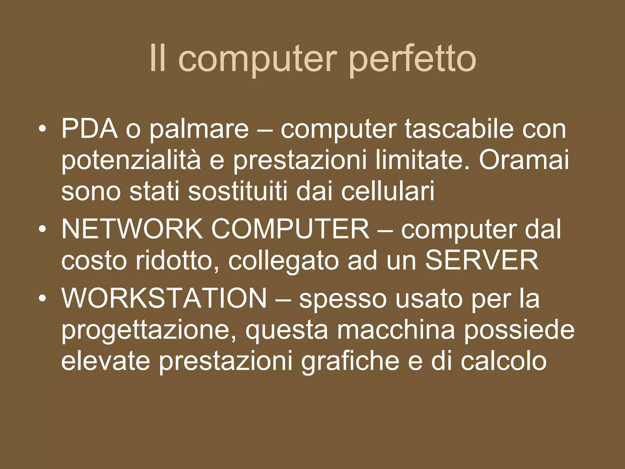 Il computer perfetto PDA o palmare – computer tascabile con potenzialità e prestazioni limitate. Oramai sono stati sostituiti dai cellulari NETWORK COMPUTER – computer dal costo ridotto, collegato ad un SERVER WORKSTATION – spesso usato per la progettazione, questa macchina possiede elevate prestazioni grafiche e di calcolo 