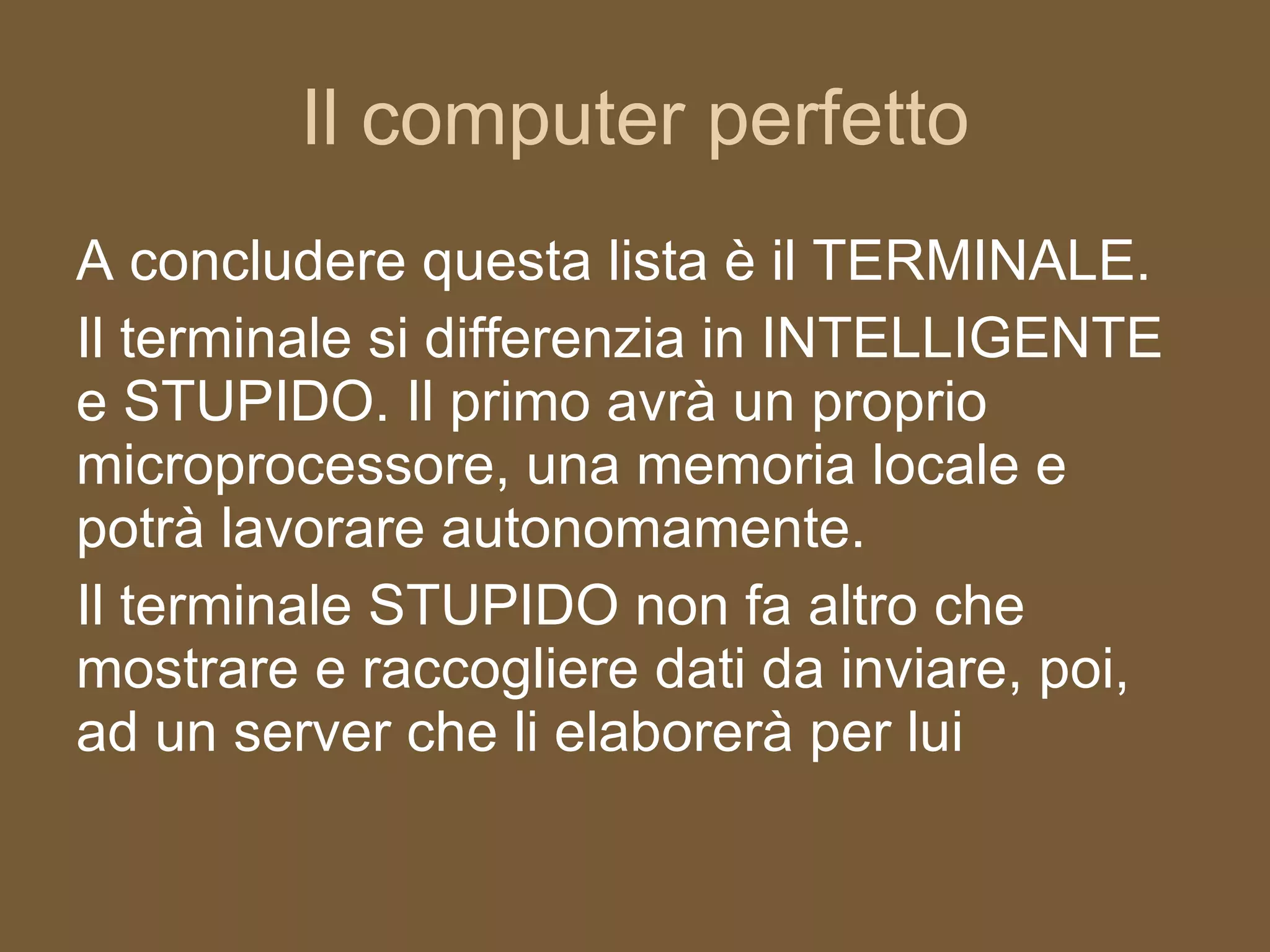 Il computer perfetto A concludere questa lista è il TERMINALE. Il terminale si differenzia in INTELLIGENTE e STUPIDO. Il primo avrà un proprio microprocessore, una memoria locale e potrà lavorare autonomamente. Il terminale STUPIDO non fa altro che mostrare e raccogliere dati da inviare, poi, ad un server che li elaborerà per lui 