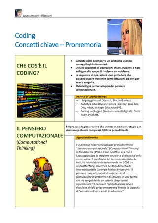 Laura Antichi - @lantichi
Coding
Concetti chiave – Promemoria
CHE COS’È IL
CODING?
• Consiste nello scomporre un problema usando
passaggi logici elementari.
• Utilizza sequenze di operazioni chiare, evidenti e non
ambigue allo scopo di risolvere un problema.
• Le sequenze di operazioni sono procedure che
possono essere trasferite come istruzioni ad altri per
essere eseguite.
• Metodologia per lo sviluppo del pensiero
computazionale.
Attività di coding esempi:
• I linguaggi visuali (Scratch, Blockly Games).
• Robotica educativa e creativa (Bee-bot, Blue-bot,
Doc, mBot, kit Lego Education EV3).
• Coding unplugged (senza strumenti digitali): Cody
Roby, Pixel Art.
IL PENSIERO
COMPUTAZIONALE
(Computational
Thinking)
È il processo logico creativo che utilizza metodi e strategie per
risolvere problemi complessi. Utilizza procedimenti.
Approfondimento
Fu Seymour Papert che usò per primo il termine
“pensiero computazionale” (Computational Thinking)
in Mindstorms (1996). Il suo obiettivo era con il
Linguaggio Logo di proporre una sorta di didattica della
matematica. Il significato del termine, accettato da
tutti, fu formulato successivamente nel 2006 da
Jeannette Wing, direttrice del Dipartimento di
informatica della Canergie Mellon University: “il
pensiero computazionale è un processo di
formulazione di problemi e di soluzioni in una forma
che sia eseguibile da un agente che processi
informazioni.” Il pensiero computazionale non è
riducibile al solo programmare ma diventa la capacità
di “pensare a diversi gradi di astrazione”
 