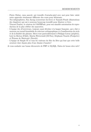 REMERCIEMENTS
– Pierre Dubuc, mon associé, qui travaille d’arrache-pied avec moi pour faire valoir
notre approche résolument diﬀérente des cours pour débutants.
– Nos infographistes, Fan Jiyong (couverture du livre) et Yannick Piault (illustrations
des chapitres) qui ont à nouveau beaucoup travaillé pour illustrer ce livre.
– Vincent Pontier, le créateur de l’éléPHPant, pour son aimable autorisation de repro-
duction de la plus célèbre des mascottes.
– L’équipe des zCorrecteurs, toujours aussi dévolue à la langue française, qui a fait à
nouveau un travail formidable de relecture orthographique et d’amélioration du style
et de la ﬂuidité des phrases. Merci tout particulièrement à Philippe Lutun (ptipilou),
Loïc Le Breton (Fihld), Martin Wetterwald (DJ Fox), Stéphanie Noardo (Poulpette)
et Étienne de Maricourt (Xeroth).
– L’équipe de Simple IT et tous les visiteurs du Site du Zéro qui font que cette belle
aventure dure depuis plus d’une dizaine d’années !
Je vous souhaite une bonne découverte de PHP et MySQL. Faites de beaux sites web !
v
 