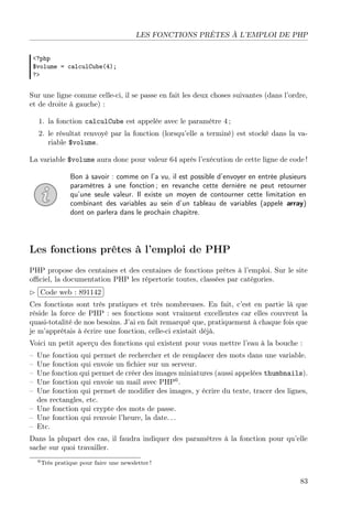 LES FONCTIONS PRÊTES À L’EMPLOI DE PHP
<?php
$volume = calculCube(4);
?>
Sur une ligne comme celle-ci, il se passe en fait les deux choses suivantes (dans l’ordre,
et de droite à gauche) :
1. la fonction calculCube est appelée avec le paramètre 4 ;
2. le résultat renvoyé par la fonction (lorsqu’elle a terminé) est stocké dans la va-
riable $volume.
La variable $volume aura donc pour valeur 64 après l’exécution de cette ligne de code !
Bon à savoir : comme on l’a vu, il est possible d’envoyer en entrée plusieurs
paramètres à une fonction ; en revanche cette dernière ne peut retourner
qu’une seule valeur. Il existe un moyen de contourner cette limitation en
combinant des variables au sein d’un tableau de variables (appelé array)
dont on parlera dans le prochain chapitre.
Les fonctions prêtes à l’emploi de PHP
PHP propose des centaines et des centaines de fonctions prêtes à l’emploi. Sur le site
oﬃciel, la documentation PHP les répertorie toutes, classées par catégories.
£
¢
 
¡Code web : 891142
Ces fonctions sont très pratiques et très nombreuses. En fait, c’est en partie là que
réside la force de PHP : ses fonctions sont vraiment excellentes car elles couvrent la
quasi-totalité de nos besoins. J’ai en fait remarqué que, pratiquement à chaque fois que
je m’apprêtais à écrire une fonction, celle-ci existait déjà.
Voici un petit aperçu des fonctions qui existent pour vous mettre l’eau à la bouche :
– Une fonction qui permet de rechercher et de remplacer des mots dans une variable.
– Une fonction qui envoie un ﬁchier sur un serveur.
– Une fonction qui permet de créer des images miniatures (aussi appelées thumbnails).
– Une fonction qui envoie un mail avec PHP6
.
– Une fonction qui permet de modiﬁer des images, y écrire du texte, tracer des lignes,
des rectangles, etc.
– Une fonction qui crypte des mots de passe.
– Une fonction qui renvoie l’heure, la date. . .
– Etc.
Dans la plupart des cas, il faudra indiquer des paramètres à la fonction pour qu’elle
sache sur quoi travailler.
6Très pratique pour faire une newsletter !
83
 