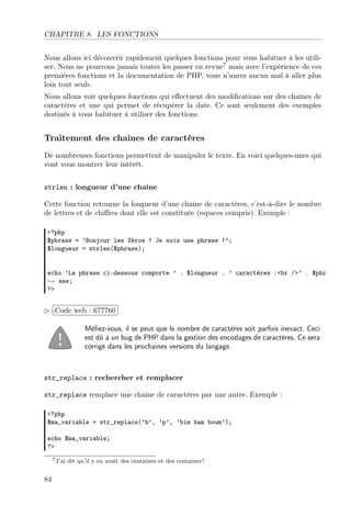 CHAPITRE 8. LES FONCTIONS
Nous allons ici découvrir rapidement quelques fonctions pour vous habituer à les utili-
ser. Nous ne pourrons jamais toutes les passer en revue7
mais avec l’expérience de ces
premières fonctions et la documentation de PHP, vous n’aurez aucun mal à aller plus
loin tout seuls.
Nous allons voir quelques fonctions qui eﬀectuent des modiﬁcations sur des chaînes de
caractères et une qui permet de récupérer la date. Ce sont seulement des exemples
destinés à vous habituer à utiliser des fonctions.
Traitement des chaînes de caractères
De nombreuses fonctions permettent de manipuler le texte. En voici quelques-unes qui
vont vous montrer leur intérêt.
strlen : longueur d’une chaîne
Cette fonction retourne la longueur d’une chaîne de caractères, c’est-à-dire le nombre
de lettres et de chiﬀres dont elle est constituée (espaces compris). Exemple :
<?php
$phrase = ’Bonjour les Zéros ! Je suis une phrase !’;
$longueur = strlen($phrase);
echo ’La phrase ci-dessous comporte ’ . $longueur . ’ caractères :<br />’ . $phr
→ ase;
?>
£
¢
 
¡Code web : 677760
Méﬁez-vous, il se peut que le nombre de caractères soit parfois inexact. Ceci
est dû à un bug de PHP dans la gestion des encodages de caractères. Ce sera
corrigé dans les prochaines versions du langage.
str_replace : rechercher et remplacer
str_replace remplace une chaîne de caractères par une autre. Exemple :
<?php
$ma_variable = str_replace(’b’, ’p’, ’bim bam boum’);
echo $ma_variable;
?>
7J’ai dit qu’il y en avait des centaines et des centaines !
84
 