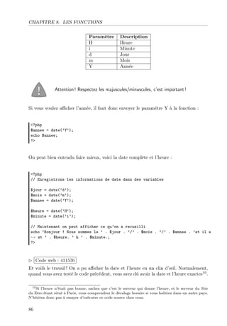 CHAPITRE 8. LES FONCTIONS
Paramètre Description
H Heure
i Minute
d Jour
m Mois
Y Année
Attention ! Respectez les majuscules/minuscules, c’est important !
Si vous voulez aﬃcher l’année, il faut donc envoyer le paramètre Y à la fonction :
<?php
$annee = date(’Y’);
echo $annee;
?>
On peut bien entendu faire mieux, voici la date complète et l’heure :
<?php
// Enregistrons les informations de date dans des variables
$jour = date(’d’);
$mois = date(’m’);
$annee = date(’Y’);
$heure = date(’H’);
$minute = date(’i’);
// Maintenant on peut afficher ce qu’on a recueilli
echo ’Bonjour ! Nous sommes le ’ . $jour . ’/’ . $mois . ’/’ . $annee . ’et il e
→ st ’ . $heure. ’ h ’ . $minute.;
?>
£
¢
 
¡Code web : 411576
Et voilà le travail ! On a pu aﬃcher la date et l’heure en un clin d’œil. Normalement,
quand vous avez testé le code précédent, vous avez dû avoir la date et l’heure exactes10
.
10Si l’heure n’était pas bonne, sachez que c’est le serveur qui donne l’heure, et le serveur du Site
du Zéro étant situé à Paris, vous comprendrez le décalage horaire si vous habitez dans un autre pays.
N’hésitez donc pas à essayer d’exécuter ce code source chez vous.
86
 