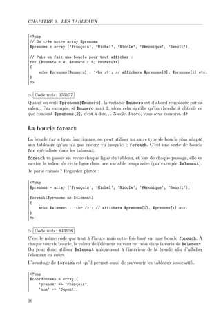 CHAPITRE 9. LES TABLEAUX
<?php
// On crée notre array $prenoms
$prenoms = array (’François’, ’Michel’, ’Nicole’, ’Véronique’, ’Benoît’);
// Puis on fait une boucle pour tout afficher :
for ($numero = 0; $numero < 5; $numero++)
{
echo $prenoms[$numero] . ’<br />’; // affichera $prenoms[0], $prenoms[1] etc.
}
?>
£
¢
 
¡Code web : 355157
Quand on écrit $prenoms[$numero], la variable $numero est d’abord remplacée par sa
valeur. Par exemple, si $numero vaut 2, alors cela signiﬁe qu’on cherche à obtenir ce
que contient $prenoms[2], c’est-à-dire. . . Nicole. Bravo, vous avez compris. :D
La boucle foreach
La boucle for a beau fonctionner, on peut utiliser un autre type de boucle plus adapté
aux tableaux qu’on n’a pas encore vu jusqu’ici : foreach. C’est une sorte de boucle
for spécialisée dans les tableaux.
foreach va passer en revue chaque ligne du tableau, et lors de chaque passage, elle va
mettre la valeur de cette ligne dans une variable temporaire (par exemple $element).
Je parle chinois ? Regardez plutôt :
<?php
$prenoms = array (’François’, ’Michel’, ’Nicole’, ’Véronique’, ’Benoît’);
foreach($prenoms as $element)
{
echo $element . ’<br />’; // affichera $prenoms[0], $prenoms[1] etc.
}
?>
£
¢
 
¡Code web : 843658
C’est le même code que tout à l’heure mais cette fois basé sur une boucle foreach. À
chaque tour de boucle, la valeur de l’élément suivant est mise dans la variable $element.
On peut donc utiliser $element uniquement à l’intérieur de la boucle aﬁn d’aﬃcher
l’élément en cours.
L’avantage de foreach est qu’il permet aussi de parcourir les tableaux associatifs.
<?php
$coordonnees = array (
’prenom’ => ’François’,
’nom’ => ’Dupont’,
96
 