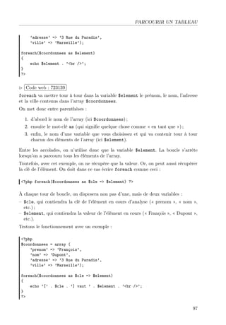 PARCOURIR UN TABLEAU
’adresse’ => ’3 Rue du Paradis’,
’ville’ => ’Marseille’);
foreach($coordonnees as $element)
{
echo $element . ’<br />’;
}
?>
£
¢
 
¡Code web : 723139
foreach va mettre tour à tour dans la variable $element le prénom, le nom, l’adresse
et la ville contenus dans l’array $coordonnees.
On met donc entre parenthèses :
1. d’abord le nom de l’array (ici $coordonnees) ;
2. ensuite le mot-clé as (qui signiﬁe quelque chose comme « en tant que ») ;
3. enﬁn, le nom d’une variable que vous choisissez et qui va contenir tour à tour
chacun des éléments de l’array (ici $element).
Entre les accolades, on n’utilise donc que la variable $element. La boucle s’arrête
lorsqu’on a parcouru tous les éléments de l’array.
Toutefois, avec cet exemple, on ne récupère que la valeur. Or, on peut aussi récupérer
la clé de l’élément. On doit dans ce cas écrire foreach comme ceci :
<?php foreach($coordonnees as $cle => $element) ?>
À chaque tour de boucle, on disposera non pas d’une, mais de deux variables :
– $cle, qui contiendra la clé de l’élément en cours d’analyse (« prenom », « nom »,
etc.) ;
– $element, qui contiendra la valeur de l’élément en cours (« François », « Dupont »,
etc.).
Testons le fonctionnement avec un exemple :
<?php
$coordonnees = array (
’prenom’ => ’François’,
’nom’ => ’Dupont’,
’adresse’ => ’3 Rue du Paradis’,
’ville’ => ’Marseille’);
foreach($coordonnees as $cle => $element)
{
echo ’[’ . $cle . ’] vaut ’ . $element . ’<br />’;
}
?>
97
 