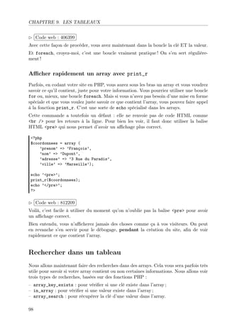 CHAPITRE 9. LES TABLEAUX
£
¢
 
¡Code web : 406399
Avec cette façon de procéder, vous avez maintenant dans la boucle la clé ET la valeur.
Et foreach, croyez-moi, c’est une boucle vraiment pratique ! On s’en sert régulière-
ment !
Aﬃcher rapidement un array avec print_r
Parfois, en codant votre site en PHP, vous aurez sous les bras un array et vous voudrez
savoir ce qu’il contient, juste pour votre information. Vous pourriez utiliser une boucle
for ou, mieux, une boucle foreach. Mais si vous n’avez pas besoin d’une mise en forme
spéciale et que vous voulez juste savoir ce que contient l’array, vous pouvez faire appel
à la fonction print_r. C’est une sorte de echo spécialisé dans les arrays.
Cette commande a toutefois un défaut : elle ne renvoie pas de code HTML comme
<br /> pour les retours à la ligne. Pour bien les voir, il faut donc utiliser la balise
HTML <pre> qui nous permet d’avoir un aﬃchage plus correct.
<?php
$coordonnees = array (
’prenom’ => ’François’,
’nom’ => ’Dupont’,
’adresse’ => ’3 Rue du Paradis’,
’ville’ => ’Marseille’);
echo ’<pre>’;
print_r($coordonnees);
echo ’</pre>’;
?>
£
¢
 
¡Code web : 812209
Voilà, c’est facile à utiliser du moment qu’on n’oublie pas la balise <pre> pour avoir
un aﬃchage correct.
Bien entendu, vous n’aﬃcherez jamais des choses comme ça à vos visiteurs. On peut
en revanche s’en servir pour le débogage, pendant la création du site, aﬁn de voir
rapidement ce que contient l’array.
Rechercher dans un tableau
Nous allons maintenant faire des recherches dans des arrays. Cela vous sera parfois très
utile pour savoir si votre array contient ou non certaines informations. Nous allons voir
trois types de recherches, basées sur des fonctions PHP :
– array_key_exists : pour vériﬁer si une clé existe dans l’array ;
– in_array : pour vériﬁer si une valeur existe dans l’array ;
– array_search : pour récupérer la clé d’une valeur dans l’array.
98
 