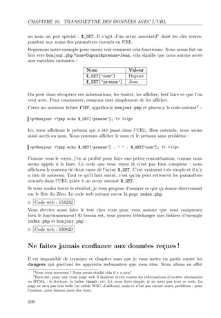 CHAPITRE 10. TRANSMETTRE DES DONNÉES AVEC L’URL
au nom un peu spécial : $_GET. Il s’agit d’un array associatif1
dont les clés corres-
pondent aux noms des paramètres envoyés en URL.
Reprenons notre exemple pour mieux voir comment cela fonctionne. Nous avons fait un
lien vers bonjour.php ?nom=Dupont&prenom=Jean, cela signiﬁe que nous aurons accès
aux variables suivantes :
Nom Valeur
$_GET[’nom’] Dupont
$_GET[’prenom’] Jean
On peut donc récupérer ces informations, les traiter, les aﬃcher, bref faire ce que l’on
veut avec. Pour commencer, essayons tout simplement de les aﬃcher.
Créez un nouveau ﬁchier PHP, appellez-le bonjour.php et placez-y le code suivant2
:
<p>Bonjour <?php echo $_GET[’prenom’]; ?> !</p>
Ici, nous aﬃchons le prénom qui a été passé dans l’URL. Bien entendu, nous avons
aussi accès au nom. Nous pouvons aﬃcher le nom et le prénom sans problème :
<p>Bonjour <?php echo $_GET[’prenom’] . ’ ’ . $_GET[’nom’]; ?> !</p>
Comme vous le voyez, j’en ai proﬁté pour faire une petite concaténation, comme nous
avons appris à le faire. Ce code que vous voyez là n’est pas bien complexe : nous
aﬃchons le contenu de deux cases de l’array $_GET. C’est vraiment très simple et il n’y
a rien de nouveau. Tout ce qu’il faut savoir, c’est qu’on peut retrouver les paramètres
envoyés dans l’URL grâce à un array nommé $_GET.
Si vous voulez tester le résultat, je vous propose d’essayer ce que ça donne directement
sur le Site du Zéro. Le code web suivant ouvre la page index.php.
£
¢
 
¡Code web : 158232
Vous devriez aussi faire le test chez vous pour vous assurer que vous comprenez
bien le fonctionnement ! Si besoin est, vous pouvez télécharger mes ﬁchiers d’exemple
index.php et bonjour.php :
£
¢
 
¡Code web : 639829
Ne faites jamais conﬁance aux données reçues !
Il est impossible de terminer ce chapitre sans que je vous mette en garde contre les
dangers qui guettent les apprentis webmasters que vous êtes. Nous allons en eﬀet
1Vous vous souvenez ? Nous avons étudié cela il y a peu !
2Bien sûr, pour une vraie page web il faudrait écrire toutes les informations d’en-tête nécessaires
en HTML : le doctype, la balise <head>, etc. Ici, pour faire simple, je ne mets pas tout ce code. La
page ne sera pas très belle (ni valide W3C, d’ailleurs) mais ce n’est pas encore notre problème : pour
l’instant, nous faisons juste des tests.
108
 