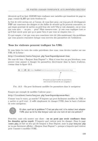 NE FAITES JAMAIS CONFIANCE AUX DONNÉES REÇUES !
découvrir qu’il ne faut JAMAIS faire conﬁance aux variables qui transitent de page en
page, comme $_GET que nous étudions ici.
Le but de cette section est, je l’avoue, de vous faire peur, car trop peu de développeurs
PHP ont conscience des dangers et des failles de sécurité qu’ils peuvent rencontrer, ce
qui risque pourtant de mettre en péril leur site web ! Oui je suis alarmiste, oui je veux
que vous ayez — un peu — peur ! Mais rassurez-vous : je vais vous expliquer tout ce
qu’il faut savoir pour que ça se passe bien et que vous ne risquiez rien. ;-)
Ce qui compte, c’est que vous ayez conscience très tôt (dès maintenant) des problèmes
que vous pourrez rencontrer lorsque vous recevrez des paramètres de l’utilisateur.
Tous les visiteurs peuvent traﬁquer les URL
Si vous faites les tests des codes précédents chez vous, vous devriez tomber sur une
URL de la forme :
http://localhost/tests/bonjour.php ?nom=Dupont&prenom=Jean
On vous dit bien « Bonjour Jean Dupont ! ». Mais si vous êtes un peu bricoleurs, vous
pouvez vous amuser à changer les paramètres directement dans la barre d’adresse,
comme dans la ﬁgure 10.3.
Fig. 10.3 – On peut facilement modiﬁer les paramètres dans le navigateur
Essayez par exemple de modiﬁer l’adresse pour :
http://localhost/tests/bonjour.php ?nom=Dupont&prenom=Marc
Comme vous le voyez, ça marche ! N’importe qui peut facilement modiﬁer les URL et
y mettre ce qu’il veut : il suﬃt simplement de changer l’URL dans la barre d’adresse
de votre navigateur.
Et alors, quel est le problème ? C’est pas plus mal, si le visiteur veut adapter
l’URL pour qu’on lui dise bonjour avec son vrai nom et son vrai prénom ?
Peut-être, mais cela montre une chose : on ne peut pas avoir conﬁance dans
les données qu’on reçoit. N’importe quel visiteur peut les changer. Dans la page
index.php j’ai fait un lien qui dit bonjour à Jean Dupont, mais la page bonjour.php
ne va pas forcément aﬃcher « Bonjour Jean Dupont ! » puisque n’importe quel visiteur
peut s’amuser à modiﬁer l’URL.
109
 