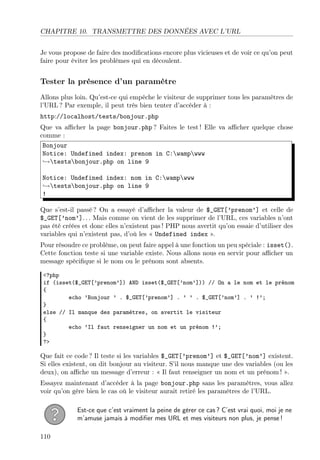CHAPITRE 10. TRANSMETTRE DES DONNÉES AVEC L’URL
Je vous propose de faire des modiﬁcations encore plus vicieuses et de voir ce qu’on peut
faire pour éviter les problèmes qui en découlent.
Tester la présence d’un paramètre
Allons plus loin. Qu’est-ce qui empêche le visiteur de supprimer tous les paramètres de
l’URL ? Par exemple, il peut très bien tenter d’accéder à :
http://localhost/tests/bonjour.php
Que va aﬃcher la page bonjour.php ? Faites le test ! Elle va aﬃcher quelque chose
comme :
Bonjour
Notice: Undefined index: prenom in C:wampwww
→testsbonjour.php on line 9
Notice: Undefined index: nom in C:wampwww
→testsbonjour.php on line 9
!
Que s’est-il passé ? On a essayé d’aﬃcher la valeur de $_GET[’prenom’] et celle de
$_GET[’nom’]. . . Mais comme on vient de les supprimer de l’URL, ces variables n’ont
pas été créées et donc elles n’existent pas ! PHP nous avertit qu’on essaie d’utiliser des
variables qui n’existent pas, d’où les « Undefined index ».
Pour résoudre ce problème, on peut faire appel à une fonction un peu spéciale : isset().
Cette fonction teste si une variable existe. Nous allons nous en servir pour aﬃcher un
message spéciﬁque si le nom ou le prénom sont absents.
<?php
if (isset($_GET[’prenom’]) AND isset($_GET[’nom’])) // On a le nom et le prénom
{
echo ’Bonjour ’ . $_GET[’prenom’] . ’ ’ . $_GET[’nom’] . ’ !’;
}
else // Il manque des paramètres, on avertit le visiteur
{
echo ’Il faut renseigner un nom et un prénom !’;
}
?>
Que fait ce code ? Il teste si les variables $_GET[’prenom’] et $_GET[’nom’] existent.
Si elles existent, on dit bonjour au visiteur. S’il nous manque une des variables (ou les
deux), on aﬃche un message d’erreur : « Il faut renseigner un nom et un prénom ! ».
Essayez maintenant d’accéder à la page bonjour.php sans les paramètres, vous allez
voir qu’on gère bien le cas où le visiteur aurait retiré les paramètres de l’URL.
Est-ce que c’est vraiment la peine de gérer ce cas ? C’est vrai quoi, moi je ne
m’amuse jamais à modiﬁer mes URL et mes visiteurs non plus, je pense !
110
 