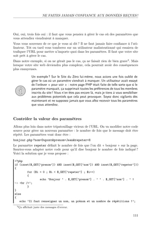 NE FAITES JAMAIS CONFIANCE AUX DONNÉES REÇUES !
Oui, oui, trois fois oui : il faut que vous pensiez à gérer le cas où des paramètres que
vous attendiez viendraient à manquer.
Vous vous souvenez de ce que je vous ai dit ? Il ne faut jamais faire conﬁance à l’uti-
lisateur. Tôt ou tard vous tomberez sur un utilisateur malintentionné qui essaiera de
traﬁquer l’URL pour mettre n’importe quoi dans les paramètres. Il faut que votre site
soit prêt à gérer le cas.
Dans notre exemple, si on ne gérait pas le cas, ça ne faisait rien de bien grave3
. Mais
lorsque votre site web deviendra plus complexe, cela pourrait avoir des conséquences
plus ennuyeuses.
Un exemple ? Sur le Site du Zéro lui-même, nous avions une fois oublié de
gérer le cas où un paramètre viendrait à manquer. Un utilisateur avait essayé
de l’enlever « pour voir » : notre page PHP était faite de telle sorte que si le
paramètre manquait, ça supprimait toutes les préférences de tous les membres
inscrits du site ! Vous n’en êtes pas encore là, mais je tiens à vous sensibiliser
aux problèmes potentiels que cela peut provoquer. Soyez donc vigilants dès
maintenant et ne supposez jamais que vous allez recevoir tous les paramètres
que vous attendiez.
Contrôler la valeur des paramètres
Allons plus loin dans notre tripatouillage vicieux de l’URL. On va modiﬁer notre code
source pour gérer un nouveau paramètre : le nombre de fois que le message doit être
répété. Les paramètres vont donc être :
bonjour.php ?nom=Dupont&prenom=Jean&repeter=8
Le paramètre repeter déﬁnit le nombre de fois que l’on dit « bonjour » sur la page.
Sauriez-vous adapter notre code pour qu’il dise bonjour le nombre de fois indiqué ?
Voici la solution que je vous propose :
<?php
if (isset($_GET[’prenom’]) AND isset($_GET[’nom’]) AND isset($_GET[’repeter’]))
{
for ($i = 0 ; $i < $_GET[’repeter’] ; $i++)
{
echo ’Bonjour ’ . $_GET[’prenom’] . ’ ’ . $_GET[’nom’] . ’ !
→ <br />’;
}
}
else
{
echo ’Il faut renseigner un nom, un prénom et un nombre de répétitions !’;
3Ça aﬃchait juste des messages d’erreur.
111
 