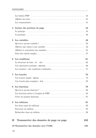 SOMMAIRE
Les balises PHP . . . . . . . . . . . . . . . . . . . . . . . . . . . . . . . . . . 34
Aﬃcher du texte . . . . . . . . . . . . . . . . . . . . . . . . . . . . . . . . . . 37
Les commentaires . . . . . . . . . . . . . . . . . . . . . . . . . . . . . . . . . . 41
4 Inclure des portions de page 43
Le principe . . . . . . . . . . . . . . . . . . . . . . . . . . . . . . . . . . . . . 44
La pratique . . . . . . . . . . . . . . . . . . . . . . . . . . . . . . . . . . . . . 46
5 Les variables 49
Qu’est-ce qu’une variable ? . . . . . . . . . . . . . . . . . . . . . . . . . . . . . 50
Aﬀecter une valeur à une variable . . . . . . . . . . . . . . . . . . . . . . . . . 52
Aﬃcher et concaténer des variables . . . . . . . . . . . . . . . . . . . . . . . . 55
Faire des calculs simples . . . . . . . . . . . . . . . . . . . . . . . . . . . . . . 57
6 Les conditions 61
La structure de base : if. . . else . . . . . . . . . . . . . . . . . . . . . . . . . . 62
Une alternative pratique : switch . . . . . . . . . . . . . . . . . . . . . . . . . 68
Les ternaires : des conditions condensées . . . . . . . . . . . . . . . . . . . . . 71
7 Les boucles 73
Une boucle simple : while . . . . . . . . . . . . . . . . . . . . . . . . . . . . . 74
Une boucle plus complexe : for . . . . . . . . . . . . . . . . . . . . . . . . . . 76
8 Les fonctions 79
Qu’est-ce qu’une fonction ? . . . . . . . . . . . . . . . . . . . . . . . . . . . . 80
Les fonctions prêtes à l’emploi de PHP . . . . . . . . . . . . . . . . . . . . . . 83
Créer ses propres fonctions . . . . . . . . . . . . . . . . . . . . . . . . . . . . 87
9 Les tableaux 91
Les deux types de tableaux . . . . . . . . . . . . . . . . . . . . . . . . . . . . 92
Parcourir un tableau . . . . . . . . . . . . . . . . . . . . . . . . . . . . . . . . 95
Rechercher dans un tableau . . . . . . . . . . . . . . . . . . . . . . . . . . . . 98
II Transmettre des données de page en page 103
10 Transmettre des données avec l’URL 105
viii
 
