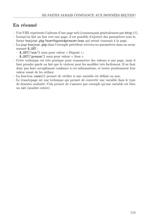 NE FAITES JAMAIS CONFIANCE AUX DONNÉES REÇUES !
En résumé
– Une URL représente l’adresse d’une page web (commençant généralement par http://).
– Lorsqu’on fait un lien vers une page, il est possible d’ajouter des paramètres sous la
forme bonjour.php ?nom=Dupont&prenom=Jean qui seront transmis à la page.
– La page bonjour.php dans l’exemple précédent recevra ces paramètres dans un array
nommé $_GET :
– $_GET[’nom’] aura pour valeur « Dupont » ;
– $_GET[’prenom’] aura pour valeur « Jean ».
– Cette technique est très pratique pour transmettre des valeurs à une page, mais il
faut prendre garde au fait que le visiteur peut les modiﬁer très facilement. Il ne faut
donc pas faire aveuglément conﬁance à ces informations, et tester prudemment leur
valeur avant de les utiliser.
– La fonction isset() permet de vériﬁer si une variable est déﬁnie ou non.
– Le transtypage est une technique qui permet de convertir une variable dans le type
de données souhaité. Cela permet de s’assurer par exemple qu’une variable est bien
un int (nombre entier).
115
 
