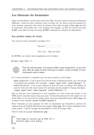 CHAPITRE 11. TRANSMETTRE DES DONNÉES AVEC LES FORMULAIRES
Les éléments du formulaire
Dans un formulaire, vous le savez peut-être déjà, on peut insérer beaucoup d’éléments
diﬀérents : zones de texte, boutons, cases à cocher, etc. Je vais ici tous les énumérer et
vous montrer comment vous servir de chacun d’eux dans la page cible.php qui fera
le traitement. Vous allez voir, c’est vraiment très simple : au lieu de recevoir un array
$_GET, vous allez recevoir un array $_POST contenant les données du formulaire !
Les petites zones de texte
Une zone de texte ressemble à la ﬁgure 11.3.
Fig. 11.3 – Zone de texte
En HTML, on l’insère tout simplement avec la balise :
<input type="text" />
Pour les mots de passe, vous pouvez utiliser type="password", ce qui aura
pour eﬀet de cacher le texte entré par le visiteur. À part ce détail, le fonc-
tionnement reste le même.
Il y a deux attributs à connaître que l’on peut ajouter à cette balise.
– name (obligatoire) : c’est le nom de la zone de texte. Choisissez-le bien, car c’est lui qui
va produire une variable. Par exemple : <input type="text" name="pseudo" />.
– value (facultatif) : c’est ce que contient la zone de texte au départ. Par défaut, la
zone de texte est vide mais il peut être pratique de pré-remplir le champ. Exemple :
<input type="text" name="pseudo" value="M@teo21" />.
Oui, je sais que vous commencez à vous inquiéter car vous n’avez pas encore vu de
PHP pour le moment mais n’ayez pas peur. Le fonctionnement est tout simple et a un
air de déjà vu. Le texte que le visiteur aura entré sera disponible dans cible.php sous
la forme d’une variable appelée $_POST[’pseudo’].
Pour l’exemple, je vous propose de créer un formulaire qui demande le prénom du
visiteur puis qui l’aﬃche ﬁèrement sur la page cible.php. On va donc distinguer deux
codes source : celui de la page du formulaire et celui de la page cible.
Voici le code de la page formulaire.php :
<p>
Cette page ne contient que du HTML.<br />
Veuillez taper votre prénom :
</p>
120
 