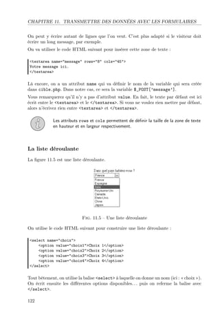 CHAPITRE 11. TRANSMETTRE DES DONNÉES AVEC LES FORMULAIRES
On peut y écrire autant de lignes que l’on veut. C’est plus adapté si le visiteur doit
écrire un long message, par exemple.
On va utiliser le code HTML suivant pour insérer cette zone de texte :
<textarea name="message" rows="8" cols="45">
Votre message ici.
</textarea>
Là encore, on a un attribut name qui va déﬁnir le nom de la variable qui sera créée
dans cible.php. Dans notre cas, ce sera la variable $_POST[’message’].
Vous remarquerez qu’il n’y a pas d’attribut value. En fait, le texte par défaut est ici
écrit entre le <textarea> et le </textarea>. Si vous ne voulez rien mettre par défaut,
alors n’écrivez rien entre <textarea> et </textarea>.
Les attributs rows et cols permettent de déﬁnir la taille de la zone de texte
en hauteur et en largeur respectivement.
La liste déroulante
La ﬁgure 11.5 est une liste déroulante.
Fig. 11.5 – Une liste déroulante
On utilise le code HTML suivant pour construire une liste déroulante :
<select name="choix">
<option value="choix1">Choix 1</option>
<option value="choix2">Choix 2</option>
<option value="choix3">Choix 3</option>
<option value="choix4">Choix 4</option>
</select>
Tout bêtement, on utilise la balise <select> à laquelle on donne un nom (ici : « choix »).
On écrit ensuite les diﬀérentes options disponibles. . . puis on referme la balise avec
</select>.
122
 
