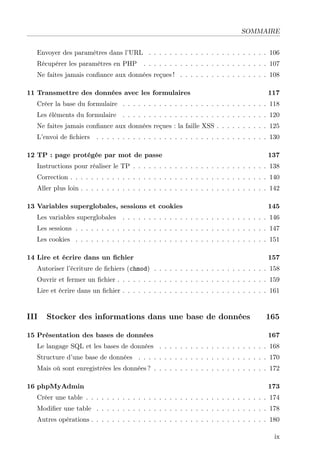 SOMMAIRE
Envoyer des paramètres dans l’URL . . . . . . . . . . . . . . . . . . . . . . . 106
Récupérer les paramètres en PHP . . . . . . . . . . . . . . . . . . . . . . . . 107
Ne faites jamais conﬁance aux données reçues ! . . . . . . . . . . . . . . . . . 108
11 Transmettre des données avec les formulaires 117
Créer la base du formulaire . . . . . . . . . . . . . . . . . . . . . . . . . . . . 118
Les éléments du formulaire . . . . . . . . . . . . . . . . . . . . . . . . . . . . 120
Ne faites jamais conﬁance aux données reçues : la faille XSS . . . . . . . . . . 125
L’envoi de ﬁchiers . . . . . . . . . . . . . . . . . . . . . . . . . . . . . . . . . 130
12 TP : page protégée par mot de passe 137
Instructions pour réaliser le TP . . . . . . . . . . . . . . . . . . . . . . . . . . 138
Correction . . . . . . . . . . . . . . . . . . . . . . . . . . . . . . . . . . . . . . 140
Aller plus loin . . . . . . . . . . . . . . . . . . . . . . . . . . . . . . . . . . . . 142
13 Variables superglobales, sessions et cookies 145
Les variables superglobales . . . . . . . . . . . . . . . . . . . . . . . . . . . . 146
Les sessions . . . . . . . . . . . . . . . . . . . . . . . . . . . . . . . . . . . . . 147
Les cookies . . . . . . . . . . . . . . . . . . . . . . . . . . . . . . . . . . . . . 151
14 Lire et écrire dans un ﬁchier 157
Autoriser l’écriture de ﬁchiers (chmod) . . . . . . . . . . . . . . . . . . . . . . 158
Ouvrir et fermer un ﬁchier . . . . . . . . . . . . . . . . . . . . . . . . . . . . . 159
Lire et écrire dans un ﬁchier . . . . . . . . . . . . . . . . . . . . . . . . . . . . 161
III Stocker des informations dans une base de données 165
15 Présentation des bases de données 167
Le langage SQL et les bases de données . . . . . . . . . . . . . . . . . . . . . 168
Structure d’une base de données . . . . . . . . . . . . . . . . . . . . . . . . . 170
Mais où sont enregistrées les données ? . . . . . . . . . . . . . . . . . . . . . . 172
16 phpMyAdmin 173
Créer une table . . . . . . . . . . . . . . . . . . . . . . . . . . . . . . . . . . . 174
Modiﬁer une table . . . . . . . . . . . . . . . . . . . . . . . . . . . . . . . . . 178
Autres opérations . . . . . . . . . . . . . . . . . . . . . . . . . . . . . . . . . . 180
ix
 