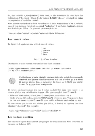 LES ÉLÉMENTS DU FORMULAIRE
Ici, une variable $_POST[’choix’] sera créée, et elle contiendra le choix qu’a fait
l’utilisateur. S’il a choisi « Choix 3 », la variable $_POST[’choix’] sera égale au value
correspondant, c’est-à-dire choix3.
Vous pouvez aussi déﬁnir le choix par défaut de la liste. Normalement c’est le premier,
mais si vous rajoutez l’attribut selected="selected" à une balise <option>, alors ce
sera le choix par défaut. On pourrait par exemple écrire :
<option value="choix3" selected="selected">Choix 3</option>
Les cases à cocher
La ﬁgure 11.6 représente une série de cases à cocher.
Fig. 11.6 – Cases à cocher
On utilisera le code suivant pour aﬃcher des cases à cocher :
<input type="checkbox" name="case" id="case" /> <label for="case">
→ Ma case à cocher</label>
L’utilisation de la balise <label> n’est pas obligatoire mais je la recommande
fortement. Elle permet d’associer le libellé à la case à cocher qui a le même
id que son attribut for, ce qui permet de cliquer sur le libellé pour cocher
la case. On y gagne donc en ergonomie.
Là encore, on donne un nom à la case à cocher via l’attribut name (ici : « case »). Ce
nom va générer une variable dans la page cible, par exemple $_POST[’case’].
– Si la case a été cochée, alors $_POST[’case’] aura pour valeur « on ».
– Si elle n’a pas été cochée, alors $_POST[’case’] n’existera pas. Vous pouvez faire
un test avec isset($_POST[’case’]) pour vériﬁer si la case a été cochée ou non.
Si vous voulez que la case soit cochée par défaut, il faudra lui rajouter l’attribut
checked="checked". Par exemple :
<input type="checkbox" name="case" checked="checked" />
Les boutons d’option
Les boutons d’option fonctionnent par groupes de deux minimum. Vous trouverez un
exemple sur la ﬁgure 11.7.
123
 