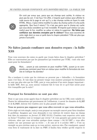 NE FAITES JAMAIS CONFIANCE AUX DONNÉES REÇUES : LA FAILLE XSS
On croit par erreur que, parce que ces champs sont cachés, le visiteur ne
peut pas les voir. C’est faux ! En eﬀet, n’importe quel visiteur peut aﬃcher le
code source de la page et voir qu’il y a des champs cachés en lisant le code
HTML. Mieux, il peut même modiﬁer la valeur du champ caché s’il a les outils
appropriés. Que faut-il retenir ? Ce n’est pas parce que le champ est caché
que vous devez considérer qu’il est inviolable. N’importe quel visiteur (un peu
malin) peut le lire, modiﬁer sa valeur et même le supprimer. Ne faites pas
conﬁance aux données envoyées par le visiteur ! Vous vous souvenez de
cette règle dont je vous ai parlé dans le chapire précédent ? Elle est plus que
jamais d’actualité.
Ne faites jamais conﬁance aux données reçues : la faille
XSS
Vous vous souvenez des mises en garde que j’avais faites dans le chapitre précédent ?
Elles ne concernaient pas que les paramètres qui transitent par l’URL : tout cela vaut
aussi pour les formulaires !
Mais. . . autant je vois comment on peut modiﬁer l’URL, autant je ne com-
prends pas comment peut faire un visiteur pour modiﬁer le formulaire de mon
site et traﬁquer les données !
On a tendance à croire que les visiteurs ne peuvent pas « bidouiller » le formulaire
mais c’est faux. Je vais dans un premier temps vous montrer pourquoi les formulaires
ne sont pas plus sûrs que les URL, puis je vous parlerai d’un autre danger important :
la faille XSS. Avec ça, nous aurons vraiment fait le tour de ce qu’il faut savoir pour
être tranquilles par la suite !
Pourquoi les formulaires ne sont pas sûrs
Tout ce que nous avons appris dans le chapitre précédent sur les URL reste valable ici.
Toutes les informations qui proviennent de l’utilisateur, à savoir les données de $_GET
et de $_POST, doivent être traitées avec la plus grande méﬁance.
Vous ne pouvez pas supposer que vous allez recevoir ce que vous attendiez.
Cette règle est très simple, mais je vous propose un exemple concret pour bien visualiser
le problème. Imaginez que vous demandez à vos visiteurs de rentrer dans un champ
leur date de naissance au format JJ/MM/AAAA. Combien vont respecter cette mise
en forme ? Combien vont se tromper par erreur ? Je vous garantis que parmi tous vos
visiteurs, alors que vous attendiez quelque chose comme « 04/10/1987 », vous allez
tomber sur une personne qui va écrire : « Je suis né le 4 octobre 1987 ». C’est un
exemple un peu extrême mais ça va vous arriver, soyez-en sûrs. Par conséquent, quand
vous ferez le traitement de la date en PHP, il faudra bien vériﬁer qu’elle respecte le
125
 