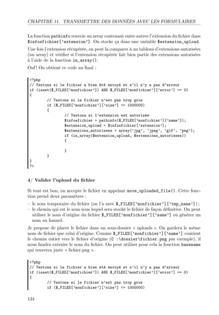 CHAPITRE 11. TRANSMETTRE DES DONNÉES AVEC LES FORMULAIRES
La fonction pathinfo renvoie un array contenant entre autres l’extension du ﬁchier dans
$infosfichier[’extension’]. On stocke ça dans une variable $extension_upload.
Une fois l’extension récupérée, on peut la comparer à un tableau d’extensions autorisées
(un array) et vériﬁer si l’extension récupérée fait bien partie des extensions autorisées
à l’aide de la fonction in_array().
Ouf ! On obtient ce code au ﬁnal :
<?php
// Testons si le fichier a bien été envoyé et s’il n’y a pas d’erreur
if (isset($_FILES[’monfichier’]) AND $_FILES[’monfichier’][’error’] == 0)
{
// Testons si le fichier n’est pas trop gros
if ($_FILES[’monfichier’][’size’] <= 1000000)
{
// Testons si l’extension est autorisée
$infosfichier = pathinfo($_FILES[’monfichier’][’name’]);
$extension_upload = $infosfichier[’extension’];
$extensions_autorisees = array(’jpg’, ’jpeg’, ’gif’, ’png’);
if (in_array($extension_upload, $extensions_autorisees))
{
}
}
}
?>
4/ Valider l’upload du ﬁchier
Si tout est bon, on accepte le ﬁchier en appelant move_uploaded_file(). Cette fonc-
tion prend deux paramètres :
– le nom temporaire du ﬁchier (on l’a avec $_FILES[’monfichier’][’tmp_name’]) ;
– le chemin qui est le nom sous lequel sera stocké le ﬁchier de façon déﬁnitive. On peut
utiliser le nom d’origine du ﬁchier $_FILES[’monfichier’][’name’] ou générer un
nom au hasard.
Je propose de placer le ﬁchier dans un sous-dossier « uploads ». On gardera le même
nom de ﬁchier que celui d’origine. Comme $_FILES[’monfichier’][’name’] contient
le chemin entier vers le ﬁchier d’origine (C :dossierfichier.png par exemple), il
nous faudra extraire le nom du ﬁchier. On peut utiliser pour cela la fonction basename
qui renverra juste « ﬁchier.png ».
<?php
// Testons si le fichier a bien été envoyé et s’il n’y a pas d’erreur
if (isset($_FILES[’monfichier’]) AND $_FILES[’monfichier’][’error’] == 0)
{
// Testons si le fichier n’est pas trop gros
if ($_FILES[’monfichier’][’size’] <= 1000000)
134
 