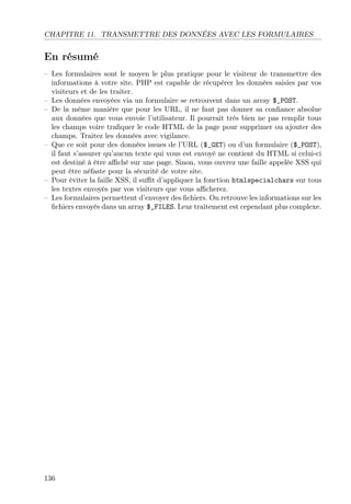 CHAPITRE 11. TRANSMETTRE DES DONNÉES AVEC LES FORMULAIRES
En résumé
– Les formulaires sont le moyen le plus pratique pour le visiteur de transmettre des
informations à votre site. PHP est capable de récupérer les données saisies par vos
visiteurs et de les traiter.
– Les données envoyées via un formulaire se retrouvent dans un array $_POST.
– De la même manière que pour les URL, il ne faut pas donner sa conﬁance absolue
aux données que vous envoie l’utilisateur. Il pourrait très bien ne pas remplir tous
les champs voire traﬁquer le code HTML de la page pour supprimer ou ajouter des
champs. Traitez les données avec vigilance.
– Que ce soit pour des données issues de l’URL ($_GET) ou d’un formulaire ($_POST),
il faut s’assurer qu’aucun texte qui vous est envoyé ne contient du HTML si celui-ci
est destiné à être aﬃché sur une page. Sinon, vous ouvrez une faille appelée XSS qui
peut être néfaste pour la sécurité de votre site.
– Pour éviter la faille XSS, il suﬃt d’appliquer la fonction htmlspecialchars sur tous
les textes envoyés par vos visiteurs que vous aﬃcherez.
– Les formulaires permettent d’envoyer des ﬁchiers. On retrouve les informations sur les
ﬁchiers envoyés dans un array $_FILES. Leur traitement est cependant plus complexe.
136
 