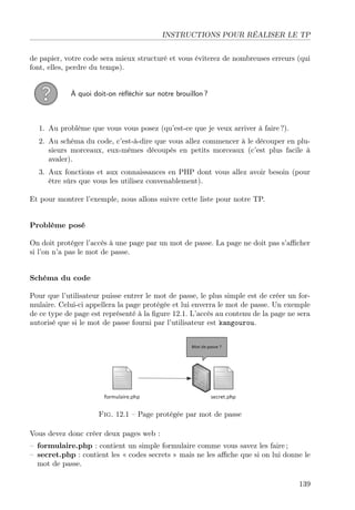INSTRUCTIONS POUR RÉALISER LE TP
de papier, votre code sera mieux structuré et vous éviterez de nombreuses erreurs (qui
font, elles, perdre du temps).
À quoi doit-on réﬂéchir sur notre brouillon ?
1. Au problème que vous vous posez (qu’est-ce que je veux arriver à faire ?).
2. Au schéma du code, c’est-à-dire que vous allez commencer à le découper en plu-
sieurs morceaux, eux-mêmes découpés en petits morceaux (c’est plus facile à
avaler).
3. Aux fonctions et aux connaissances en PHP dont vous allez avoir besoin (pour
être sûrs que vous les utilisez convenablement).
Et pour montrer l’exemple, nous allons suivre cette liste pour notre TP.
Problème posé
On doit protéger l’accès à une page par un mot de passe. La page ne doit pas s’aﬃcher
si l’on n’a pas le mot de passe.
Schéma du code
Pour que l’utilisateur puisse entrer le mot de passe, le plus simple est de créer un for-
mulaire. Celui-ci appellera la page protégée et lui enverra le mot de passe. Un exemple
de ce type de page est représenté à la ﬁgure 12.1. L’accès au contenu de la page ne sera
autorisé que si le mot de passe fourni par l’utilisateur est kangourou.
Fig. 12.1 – Page protégée par mot de passe
Vous devez donc créer deux pages web :
– formulaire.php : contient un simple formulaire comme vous savez les faire ;
– secret.php : contient les « codes secrets » mais ne les aﬃche que si on lui donne le
mot de passe.
139
 
