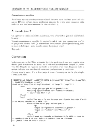 CHAPITRE 12. TP : PAGE PROTÉGÉE PAR MOT DE PASSE
Connaissances requises
Nous avons détaillé les connaissances requises au début de ce chapitre. Vous allez voir
que ce TP n’est qu’une simple application pratique de ce que vous connaissez déjà,
mais cela sera une bonne occasion de vous entraîner. ;-)
À vous de jouer !
On a préparé le terrain ensemble ; maintenant, vous savez tout ce qu’il faut pour réaliser
le script !
Vous êtes normalement capables de trouver le code à taper par vous-mêmes, et c’est
ce que je vous invite à faire. Ça ne marchera probablement pas du premier coup, mais
ne vous en faites pas : ça ne marche jamais du premier coup !
Bon code !
Correction
Maintenant, on corrige ! Vous ne devriez lire cette partie que si vous avez terminé votre
travail (pour le comparer au mien), ou si vous êtes complètement bloqués. Si jamais
vous êtes bloqués, ne regardez pas toute la correction d’un coup. Regardez juste la
section qui vous pose problème et essayez de continuer sans la correction.
Comme vous le savez, il y a deux pages à créer. Commençons par la plus simple,
formulaire.php :
<!DOCTYPE html PUBLIC "-//W3C//DTD XHTML 1.0 Strict//EN" "http://www.w3.org/TR/x
→ html1/DTD/xhtml1-strict.dtd">
<html xmlns="http://www.w3.org/1999/xhtml" xml:lang="fr" lang="fr">
<head>
<title>Page protégée par mot de passe</title>
<meta http-equiv="Content-Type" content="text/html;
→ charset=iso-8859-1" />
</head>
<body>
<p>Veuillez entrer le mot de passe pour obtenir les codes d’accès
→ au serveur central de la NASA :</p>
<form action="secret.php" method="post">
<p>
<input type="password" name="mot_de_passe" />
<input type="submit" value="Valider" />
</p>
</form>
<p>Cette page est réservée au personnel de la NASA. Si vous ne
→ travaillez pas à la NASA, inutile d’insister vous ne trouverez
→ jamais le mot de passe ! ;-)</p>
140
 