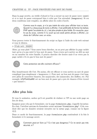 CHAPITRE 12. TP : PAGE PROTÉGÉE PAR MOT DE PASSE
Dans la page secrète, on vériﬁe d’abord si l’on a envoyé un mot de passe (avec isset)
et si ce mot de passe correspond bien à celui que l’on attendait (kangourou). Si ces
deux conditions sont remplies, on aﬃche alors les codes d’accès.
Comme vous le voyez, je n’ai pas inséré de echo pour aﬃcher tout ce texte.
Quand il y a beaucoup de texte à aﬃcher, il est préférable de fermer les balises
PHP après l’accolade du if, c’est plus simple et plus lisible. En revanche, pour
le cas du else, comme il n’y avait qu’une seule petite phrase à aﬃcher, j’ai
choisi de l’aﬃcher avec un echo.
Vous pouvez tester le fonctionnement du script en ligne à l’aide du code web suivant
si vous le désirez.
£
¢
 
¡Code web : 334285
Alors, ça vous plaît ? Vous aurez beau chercher, on ne peut pas aﬃcher la page cachée
tant qu’on n’a pas entré le bon mot de passe. Vous n’avez qu’à mettre au déﬁ un ami
ou un membre de votre famille, il pourra chercher des heures mais il ne verra pas la
page cachée s’il n’a pas le bon mot de passe !
Cette protection est-elle vraiment eﬃcace ?
Oui, honnêtement elle l’est. Du moins, elle est eﬃcace si vous mettez un mot de passe
compliqué (pas simplement « kangourou »). Pour moi, un bon mot de passe c’est long,
avec plein de caractères bizarres, des majuscules, des minuscules, des chiﬀres, etc. Par
exemple, k7hYTe40Lm8Mf est un bon mot de passe qui a peu de chances d’être trouvé
« par hasard ».
Aller plus loin
Si vous le souhaitez, sachez qu’il est possible de réaliser ce TP en une seule page au
lieu de deux.
Imaginez pour cela que le formulaire, sur la page formulaire.php, s’appelle lui-même.
En clair, l’attribut action du formulaire serait action="formulaire.php". Cela vou-
drait dire que les données seraient envoyées sur la même page, comme sur la ﬁgure
12.2.
Dans ce mode de fonctionnement, la page formulaire.php contiendrait à la fois le
formulaire et le message secret.
Comment peut-on faire ça ? Ce n’est pas dangereux ? Ce ne serait pas très
sécurisé, si ?
142
 