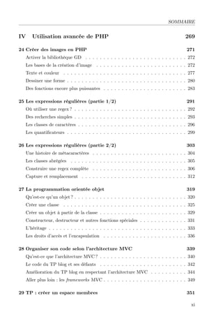 SOMMAIRE
IV Utilisation avancée de PHP 269
24 Créer des images en PHP 271
Activer la bibliothèque GD . . . . . . . . . . . . . . . . . . . . . . . . . . . . 272
Les bases de la création d’image . . . . . . . . . . . . . . . . . . . . . . . . . 272
Texte et couleur . . . . . . . . . . . . . . . . . . . . . . . . . . . . . . . . . . 277
Dessiner une forme . . . . . . . . . . . . . . . . . . . . . . . . . . . . . . . . . 280
Des fonctions encore plus puissantes . . . . . . . . . . . . . . . . . . . . . . . 283
25 Les expressions régulières (partie 1/2) 291
Où utiliser une regex ? . . . . . . . . . . . . . . . . . . . . . . . . . . . . . . . 292
Des recherches simples . . . . . . . . . . . . . . . . . . . . . . . . . . . . . . . 293
Les classes de caractères . . . . . . . . . . . . . . . . . . . . . . . . . . . . . . 296
Les quantiﬁcateurs . . . . . . . . . . . . . . . . . . . . . . . . . . . . . . . . . 299
26 Les expressions régulières (partie 2/2) 303
Une histoire de métacaractères . . . . . . . . . . . . . . . . . . . . . . . . . . 304
Les classes abrégées . . . . . . . . . . . . . . . . . . . . . . . . . . . . . . . . 305
Construire une regex complète . . . . . . . . . . . . . . . . . . . . . . . . . . 306
Capture et remplacement . . . . . . . . . . . . . . . . . . . . . . . . . . . . . 312
27 La programmation orientée objet 319
Qu’est-ce qu’un objet ? . . . . . . . . . . . . . . . . . . . . . . . . . . . . . . . 320
Créer une classe . . . . . . . . . . . . . . . . . . . . . . . . . . . . . . . . . . 325
Créer un objet à partir de la classe . . . . . . . . . . . . . . . . . . . . . . . . 329
Constructeur, destructeur et autres fonctions spéciales . . . . . . . . . . . . . 331
L’héritage . . . . . . . . . . . . . . . . . . . . . . . . . . . . . . . . . . . . . . 333
Les droits d’accès et l’encapsulation . . . . . . . . . . . . . . . . . . . . . . . 336
28 Organiser son code selon l’architecture MVC 339
Qu’est-ce que l’architecture MVC ? . . . . . . . . . . . . . . . . . . . . . . . . 340
Le code du TP blog et ses défauts . . . . . . . . . . . . . . . . . . . . . . . . 342
Amélioration du TP blog en respectant l’architecture MVC . . . . . . . . . . 344
Aller plus loin : les frameworks MVC . . . . . . . . . . . . . . . . . . . . . . . 349
29 TP : créer un espace membres 351
xi
 