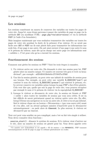 LES SESSIONS
de page en page !
Les sessions
Les sessions constituent un moyen de conserver des variables sur toutes les pages de
votre site. Jusqu’ici, nous étions parvenus à passer des variables de page en page via la
méthode GET (en modiﬁant l’URL : page.php ?variable=valeur) et via la méthode
POST (à l’aide d’un formulaire).
Mais imaginez maintenant que vous souhaitez transmettre des variables sur toutes les
pages de votre site pendant la durée de la présence d’un visiteur. Ce ne serait pas
facile avec GET et POST car ils sont plutôt faits pour transmettre les informations une
seule fois, d’une page à une autre. On sait ainsi envoyer d’une page à une autre le nom
et le prénom du visiteur, mais dès qu’on charge une autre page ces informations sont
« oubliées ». C’est pour cela qu’on a inventé les sessions.
Fonctionnement des sessions
Comment sont gérées les sessions en PHP ? Voici les trois étapes à connaître.
1. Un visiteur arrive sur votre site. On demande à créer une session pour lui. PHP
génère alors un numéro unique. Ce numéro est souvent très gros et écrit en hexa-
décimal1
, par exemple : a02bbﬀc6198e6e0cc2715047bc3766f.
2. Une fois la session générée, on peut créer une inﬁnité de variables de session pour
nos besoins. Par exemple, on peut créer une variable $_SESSION[’nom’] qui
contient le nom du visiteur, $_SESSION[’prenom’] qui contient le prénom, etc.
Le serveur conserve ces variables même lorsque la page PHP a ﬁni d’être générée.
Cela veut dire que, quelle que soit la page de votre site, vous pourrez récupérer
par exemple le nom et le prénom du visiteur via la superglobale $_SESSION !
3. Lorsque le visiteur se déconnecte de votre site, la session est fermée et PHP
« oublie » alors toutes les variables de session que vous avez créées. Il est en
fait diﬃcile de savoir précisément quand un visiteur quitte votre site. En eﬀet,
lorsqu’il ferme son navigateur ou va sur un autre site, le vôtre n’en est pas informé.
Soit le visiteur clique sur un bouton « Déconnexion » (que vous aurez créé) avant
de s’en aller, soit on attend quelques minutes d’inactivité pour le déconnecter
automatiquement : on parle alors de timeout. Le plus souvent, le visiteur est
déconnecté par un timeout.
Tout ceci peut vous sembler un peu compliqué, mais c’est en fait très simple à utiliser.
Vous devez connaître deux fonctions :
– session_start() : démarre le système de sessions. Si le visiteur vient d’arriver sur
le site, alors un numéro de session est généré pour lui. Vous devez appeler cette
1Ce numéro sert d’identiﬁant et est appelé « ID de session » (ou PHPSESSID). PHP transmet
automatiquement cet ID de page en page en utilisant généralement un cookie.
147
 