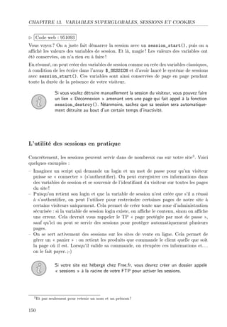 CHAPITRE 13. VARIABLES SUPERGLOBALES, SESSIONS ET COOKIES
£
¢
 
¡Code web : 951093
Vous voyez ? On a juste fait démarrer la session avec un session_start(), puis on a
aﬃché les valeurs des variables de session. Et là, magie ! Les valeurs des variables ont
été conservées, on n’a rien eu à faire !
En résumé, on peut créer des variables de session comme on crée des variables classiques,
à condition de les écrire dans l’array $_SESSION et d’avoir lancé le système de sessions
avec session_start(). Ces variables sont ainsi conservées de page en page pendant
toute la durée de la présence de votre visiteur.
Si vous voulez détruire manuellement la session du visiteur, vous pouvez faire
un lien « Déconnexion » amenant vers une page qui fait appel à la fonction
session_destroy(). Néanmoins, sachez que sa session sera automatique-
ment détruite au bout d’un certain temps d’inactivité.
L’utilité des sessions en pratique
Concrètement, les sessions peuvent servir dans de nombreux cas sur votre site3
. Voici
quelques exemples :
– Imaginez un script qui demande un login et un mot de passe pour qu’un visiteur
puisse se « connecter » (s’authentiﬁer). On peut enregistrer ces informations dans
des variables de session et se souvenir de l’identiﬁant du visiteur sur toutes les pages
du site !
– Puisqu’on retient son login et que la variable de session n’est créée que s’il a réussi
à s’authentiﬁer, on peut l’utiliser pour restreindre certaines pages de notre site à
certains visiteurs uniquement. Cela permet de créer toute une zone d’administration
sécurisée : si la variable de session login existe, on aﬃche le contenu, sinon on aﬃche
une erreur. Cela devrait vous rappeler le TP « page protégée par mot de passe »,
sauf qu’ici on peut se servir des sessions pour protéger automatiquement plusieurs
pages.
– On se sert activement des sessions sur les sites de vente en ligne. Cela permet de
gérer un « panier » : on retient les produits que commande le client quelle que soit
la page où il est. Lorsqu’il valide sa commande, on récupère ces informations et. . .
on le fait payer. ;-)
Si votre site est hébergé chez Free.fr, vous devrez créer un dossier appelé
« sessions » à la racine de votre FTP pour activer les sessions.
3Et pas seulement pour retenir un nom et un prénom !
150
 