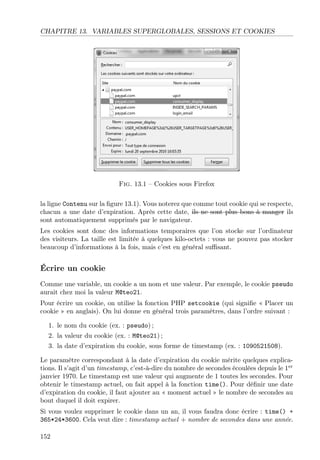 CHAPITRE 13. VARIABLES SUPERGLOBALES, SESSIONS ET COOKIES
Fig. 13.1 – Cookies sous Firefox
la ligne Contenu sur la ﬁgure 13.1). Vous noterez que comme tout cookie qui se respecte,
chacun a une date d’expiration. Après cette date, ils ne sont plus bons à manger ils
sont automatiquement supprimés par le navigateur.
Les cookies sont donc des informations temporaires que l’on stocke sur l’ordinateur
des visiteurs. La taille est limitée à quelques kilo-octets : vous ne pouvez pas stocker
beaucoup d’informations à la fois, mais c’est en général suﬃsant.
Écrire un cookie
Comme une variable, un cookie a un nom et une valeur. Par exemple, le cookie pseudo
aurait chez moi la valeur M@teo21.
Pour écrire un cookie, on utilise la fonction PHP setcookie (qui signiﬁe « Placer un
cookie » en anglais). On lui donne en général trois paramètres, dans l’ordre suivant :
1. le nom du cookie (ex. : pseudo) ;
2. la valeur du cookie (ex. : M@teo21) ;
3. la date d’expiration du cookie, sous forme de timestamp (ex. : 1090521508).
Le paramètre correspondant à la date d’expiration du cookie mérite quelques explica-
tions. Il s’agit d’un timestamp, c’est-à-dire du nombre de secondes écoulées depuis le 1er
janvier 1970. Le timestamp est une valeur qui augmente de 1 toutes les secondes. Pour
obtenir le timestamp actuel, on fait appel à la fonction time(). Pour déﬁnir une date
d’expiration du cookie, il faut ajouter au « moment actuel » le nombre de secondes au
bout duquel il doit expirer.
Si vous voulez supprimer le cookie dans un an, il vous faudra donc écrire : time() +
365*24*3600. Cela veut dire : timestamp actuel + nombre de secondes dans une année.
152
 