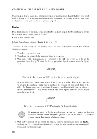 CHAPITRE 14. LIRE ET ÉCRIRE DANS UN FICHIER
C’est un peu lourd, mais si on stocke assez peu d’informations dans le ﬁchier, cela peut
suﬃre. Sinon, si on a beaucoup d’informations à stocker, on préfèrera utiliser une base
de données (on en parlera dans la prochaine partie).
Écrire
Pour l’écriture, on n’a qu’une seule possibilité : utiliser fputs. Cette fonction va écrire
la ligne que vous voulez dans le ﬁchier.
Elle s’utilise comme ceci :
<?php fputs($monfichier, ’Texte à écrire’); ?>
Toutefois, il faut savoir où l’on écrit le texte. En eﬀet, le fonctionnement d’un ﬁchier
est assez étrange. . .
1. Vous l’ouvrez avec fopen.
2. Vous lisez par exemple la première ligne avec fgets.
3. Oui mais voilà : maintenant, le « curseur » de PHP se trouve à la ﬁn de la
première ligne (vu qu’il vient de lire la première ligne), comme dans la ﬁgure
14.3.
Fig. 14.3 – Le curseur de PHP est à la ﬁn de la première ligne
Si vous faites un fputs juste après, il va écrire à la suite ! Pour éviter ça, on
va utiliser la fonction fseek qui va replacer le curseur où l’on veut dans le ﬁ-
chier. En l’occurence, on va replacer le curseur au début du ﬁchier en faisant :
fseek($monfichier, 0) ; Notre curseur sera alors repositionné au début, voyez
donc la ﬁgure 14.4.
Fig. 14.4 – Le curseur de PHP est replacé à l’endroit choisi
Si vous avez ouvert le ﬁchier avec le mode ’a’ ou ’a+’, toutes les données
que vous écrirez seront toujours ajoutées à la ﬁn du ﬁchier. La fonction
fseek n’aura donc aucun eﬀet dans ce cas.
4. Ouf, notre curseur est au début du ﬁchier, on peut maintenant faire un fputs.
La ligne va s’écrire par-dessus l’ancienne, ce qui fait que l’ancien texte sera écrasé
(remplacé par le nouveau).
162
 