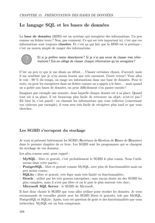 CHAPITRE 15. PRÉSENTATION DES BASES DE DONNÉES
Le langage SQL et les bases de données
La base de données (BDD) est un système qui enregistre des informations. Un peu
comme un ﬁchier texte ? Non, pas vraiment. Ce qui est très important ici, c’est que ces
informations sont toujours classées. Et c’est ça qui fait que la BDD est si pratique :
c’est un moyen simple de ranger des informations.
Et si je préfère rester désordonné ? Si je n’ai pas envie de classer mes infor-
mations ? Est-on obligé de classer chaque information qu’on enregistre ?
C’est un peu ce que je me disais au début. . . Classer certaines choses, d’accord, mais
il me semblait que je n’en aurais besoin que très rarement. Grave erreur ! Vous allez
le voir : 99 % du temps, on range ses informations dans une base de données. Pour le
reste, on peut les enregistrer dans un ﬁchier comme on a appris à le faire. . . mais quand
on a goûté aux bases de données, on peut diﬃcilement s’en passer ensuite !
Imaginez par exemple une armoire, dans laquelle chaque dossier est à sa place. Quand
tout est à sa place, il est beaucoup plus facile de retrouver un objet, n’est-ce pas ?
Eh bien là, c’est pareil : en classant les informations que vous collectez (concernant
vos visiteurs par exemple), il vous sera très facile de récupérer plus tard ce que vous
cherchez.
Les SGBD s’occupent du stockage
Je vous ai présenté brièvement les SGBD (Systèmes de Gestion de Bases de Données)
dans le premier chapitre de ce livre. Les SGBD sont les programmes qui se chargent
du stockage de vos données.
Les plus connus sont, pour rappel :
– MySQL : libre et gratuit, c’est probablement le SGBD le plus connu. Nous l’utili-
serons dans cette partie ;
– PostgreSQL : libre et gratuit comme MySQL, avec plus de fonctionnalités mais un
peu moins connu ;
– SQLite : libre et gratuit, très léger mais très limité en fonctionnalités ;
– Oracle : utilisé par les très grosses entreprises ; sans aucun doute un des SGBD les
plus complets, mais il n’est pas libre et on le paie le plus souvent très cher ;
– Microsoft SQL Server : le SGBD de Microsoft.
Il faut donc choisir le SGBD que vous allez utiliser pour stocker les données. Je vous
recommande de travailler plutôt avec les SGBD libres et gratuits, tels que MySQL,
PostgreSQL et SQLite. Après, tout est question de goût et des fonctionnalités que vous
recherchez. MySQL est un bon compromis.
168
 