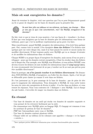 CHAPITRE 15. PRÉSENTATION DES BASES DE DONNÉES
Mais où sont enregistrées les données ?
Avant de terminer le chapitre, voici une question que l’on se pose fréquemment quand
on lit ce genre de chapitre sur les bases de données pour la première fois.
Ils sont bien jolis ces tableaux et ces schémas, ces bases, ces champs. . . Mais
je vois pas ce que c’est concrètement, moi ! Où MySQL enregistre-t-il les
données ?
En fait, tout ce que je viens de vous montrer, c’est une façon de « visualiser » la chose.
Il faut que vous imaginiez que la base de données gère les informations sous forme de
tableaux, parce que c’est la meilleure représentation qu’on peut s’en faire.
Mais concrètement, quand MySQL enregistre des informations, il les écrit bien quelque
part. Oui, comme tout le monde, il les enregistre dans des ﬁchiers ! Ces ﬁchiers sont
quelque part sur votre disque dur, mais il ne faut jamais les ouvrir et encore moins les
modiﬁer directement. Il faut toujours parler avec MySQL qui va se charger d’extraire
et de modiﬁer les informations dans ces ﬁchiers.
Chaque SGBD a sa propre façon d’enregistrer les données, mais aucun d’eux ne peut y
échapper : pour que les données restent enregistrées, il faut les stocker dans des ﬁchiers
sur le disque dur. Par exemple, avec MySQL sous Windows, si vous utilisez WAMP, vous
devriez trouver les ﬁchiers où sont stockées les informations dans C:wampmysqldata.
Je vous recommande très fortement de ne pas y toucher car ils ne sont pas prévus pour
être modiﬁés directement !
Dans la pratique, on n’ira jamais toucher à ces ﬁchiers directement. On deman-
dera TOUJOURS à MySQL d’enregistrer, ou d’aller lire des choses. Après, c’est lui qui
se débrouille pour classer ça comme il veut dans ses ﬁchiers.
Et c’est justement ça, le gros avantage de la base de données : pas de prise de tête
pour le rangement des informations. Vous demandez à MySQL de vous sortir toutes
les news de votre site enregistrées de février à juillet : il va lire dans ses ﬁchiers, et vous
ressort les réponses. Vous vous contentez de « dialoguer » avec MySQL. Lui se charge
du sale boulot, c’est-à-dire de ranger vos données dans ses ﬁchiers.
En résumé
– Une base de données est un outil qui stocke vos données de manière organisée et
vous permet de les retrouver facilement par la suite.
– On communique avec MySQL grâce au langage SQL. Ce langage est commun à tous
les systèmes de gestion de base de données2
.
– PHP fait l’intermédiaire entre vous et MySQL.
– Une base de données contient plusieurs tables.
– Chaque table est un tableau où les colonnes sont appelées « champs » et les lignes
« entrées ».
2Avec quelques petites diﬀérences néanmoins pour certaines fonctionnalités plus avancées.
172
 