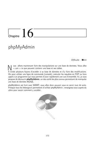 Chapitre 16
phpMyAdmin
Diﬃculté :
N
ous allons maintenant faire des manipulations sur une base de données. Vous allez
« voir » ce que peuvent contenir une base et ses tables.
Il existe plusieurs façons d’accéder à sa base de données et d’y faire des modiﬁcations.
On peut utiliser une ligne de commande (console), exécuter les requêtes en PHP ou faire
appel à un programme qui nous permet d’avoir rapidement une vue d’ensemble. Ici, je vous
propose de découvrir phpMyAdmin, un des outils les plus connus permettant de manipuler
une base de données MySQL.
phpMyAdmin est livré avec WAMP, vous allez donc pouvoir vous en servir tout de suite.
Presque tous les hébergeurs permettent d’utiliser phpMyAdmin ; renseignez-vous auprès du
vôtre pour savoir comment y accéder.
173
 