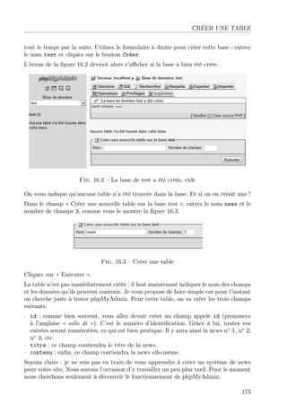CRÉER UNE TABLE
tout le temps par la suite. Utilisez le formulaire à droite pour créer cette base : entrez
le nom test et cliquez sur le bouton Créer.
L’écran de la ﬁgure 16.2 devrait alors s’aﬃcher si la base a bien été créée.
Fig. 16.2 – La base de test a été créée, vide
On vous indique qu’aucune table n’a été trouvée dans la base. Et si on en créait une ?
Dans le champ « Créer une nouvelle table sur la base test », entrez le nom news et le
nombre de champs 3, comme vous le montre la ﬁgure 16.3.
Fig. 16.3 – Créer une table
Cliquez sur « Exécuter ».
La table n’est pas immédiatement créée : il faut maintenant indiquer le nom des champs
et les données qu’ils peuvent contenir. Je vous propose de faire simple car pour l’instant
on cherche juste à tester phpMyAdmin. Pour cette table, on va créer les trois champs
suivants.
– id : comme bien souvent, vous allez devoir créer un champ appelé id (prononcez
à l’anglaise « aille di »). C’est le numéro d’identiﬁcation. Grâce à lui, toutes vos
entrées seront numérotées, ce qui est bien pratique. Il y aura ainsi la news no
1, no
2,
no
3, etc.
– titre : ce champ contiendra le titre de la news.
– contenu : enﬁn, ce champ contiendra la news elle-même.
Soyons clairs : je ne suis pas en train de vous apprendre à créer un système de news
pour votre site. Nous aurons l’occasion d’y travailler un peu plus tard. Pour le moment
nous cherchons seulement à découvrir le fonctionnement de phpMyAdmin.
175
 