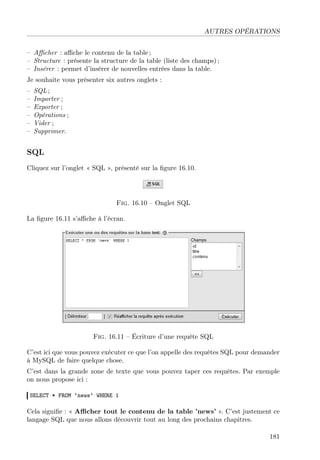 AUTRES OPÉRATIONS
– Aﬃcher : aﬃche le contenu de la table ;
– Structure : présente la structure de la table (liste des champs) ;
– Insérer : permet d’insérer de nouvelles entrées dans la table.
Je souhaite vous présenter six autres onglets :
– SQL ;
– Importer ;
– Exporter ;
– Opérations ;
– Vider ;
– Supprimer.
SQL
Cliquez sur l’onglet « SQL », présenté sur la ﬁgure 16.10.
Fig. 16.10 – Onglet SQL
La ﬁgure 16.11 s’aﬃche à l’écran.
Fig. 16.11 – Écriture d’une requête SQL
C’est ici que vous pouvez exécuter ce que l’on appelle des requêtes SQL pour demander
à MySQL de faire quelque chose.
C’est dans la grande zone de texte que vous pouvez taper ces requêtes. Par exemple
on nous propose ici :
SELECT * FROM ‘news‘ WHERE 1
Cela signiﬁe : « Aﬃcher tout le contenu de la table ’news’ ». C’est justement ce
langage SQL que nous allons découvrir tout au long des prochains chapitres.
181
 