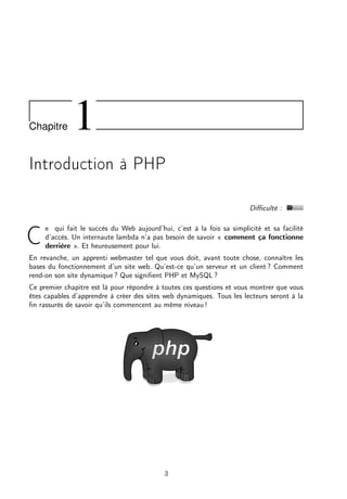 Chapitre 1
Introduction à PHP
Diﬃculté :
C
e qui fait le succès du Web aujourd’hui, c’est à la fois sa simplicité et sa facilité
d’accès. Un internaute lambda n’a pas besoin de savoir « comment ça fonctionne
derrière ». Et heureusement pour lui.
En revanche, un apprenti webmaster tel que vous doit, avant toute chose, connaître les
bases du fonctionnement d’un site web. Qu’est-ce qu’un serveur et un client ? Comment
rend-on son site dynamique ? Que signiﬁent PHP et MySQL ?
Ce premier chapitre est là pour répondre à toutes ces questions et vous montrer que vous
êtes capables d’apprendre à créer des sites web dynamiques. Tous les lecteurs seront à la
ﬁn rassurés de savoir qu’ils commencent au même niveau !
3
 