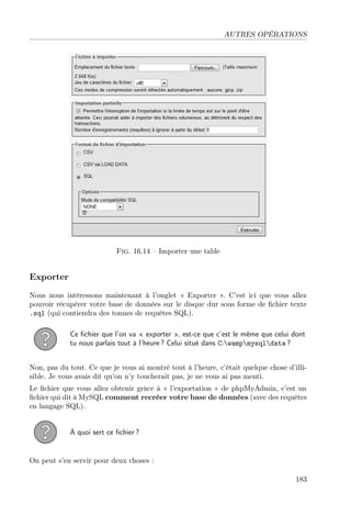 AUTRES OPÉRATIONS
Fig. 16.14 – Importer une table
Exporter
Nous nous intéressons maintenant à l’onglet « Exporter ». C’est ici que vous allez
pouvoir récupérer votre base de données sur le disque dur sous forme de ﬁchier texte
.sql (qui contiendra des tonnes de requêtes SQL).
Ce ﬁchier que l’on va « exporter », est-ce que c’est le même que celui dont
tu nous parlais tout à l’heure ? Celui situé dans C:wampmysqldata ?
Non, pas du tout. Ce que je vous ai montré tout à l’heure, c’était quelque chose d’illi-
sible. Je vous avais dit qu’on n’y toucherait pas, je ne vous ai pas menti.
Le ﬁchier que vous allez obtenir grâce à « l’exportation » de phpMyAdmin, c’est un
ﬁchier qui dit à MySQL comment recréer votre base de données (avec des requêtes
en langage SQL).
À quoi sert ce ﬁchier ?
On peut s’en servir pour deux choses :
183
 