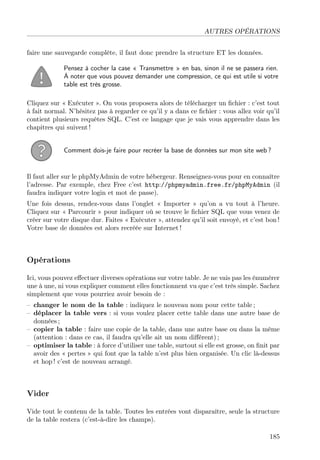 AUTRES OPÉRATIONS
faire une sauvegarde complète, il faut donc prendre la structure ET les données.
Pensez à cocher la case « Transmettre » en bas, sinon il ne se passera rien.
À noter que vous pouvez demander une compression, ce qui est utile si votre
table est très grosse.
Cliquez sur « Exécuter ». On vous proposera alors de télécharger un ﬁchier : c’est tout
à fait normal. N’hésitez pas à regarder ce qu’il y a dans ce ﬁchier : vous allez voir qu’il
contient plusieurs requêtes SQL. C’est ce langage que je vais vous apprendre dans les
chapitres qui suivent !
Comment dois-je faire pour recréer la base de données sur mon site web ?
Il faut aller sur le phpMyAdmin de votre hébergeur. Renseignez-vous pour en connaître
l’adresse. Par exemple, chez Free c’est http://phpmyadmin.free.fr/phpMyAdmin (il
faudra indiquer votre login et mot de passe).
Une fois dessus, rendez-vous dans l’onglet « Importer » qu’on a vu tout à l’heure.
Cliquez sur « Parcourir » pour indiquer où se trouve le ﬁchier SQL que vous venez de
créer sur votre disque dur. Faites « Exécuter », attendez qu’il soit envoyé, et c’est bon !
Votre base de données est alors recréée sur Internet !
Opérations
Ici, vous pouvez eﬀectuer diverses opérations sur votre table. Je ne vais pas les énumérer
une à une, ni vous expliquer comment elles fonctionnent vu que c’est très simple. Sachez
simplement que vous pourriez avoir besoin de :
– changer le nom de la table : indiquez le nouveau nom pour cette table ;
– déplacer la table vers : si vous voulez placer cette table dans une autre base de
données ;
– copier la table : faire une copie de la table, dans une autre base ou dans la même
(attention : dans ce cas, il faudra qu’elle ait un nom diﬀérent) ;
– optimiser la table : à force d’utiliser une table, surtout si elle est grosse, on ﬁnit par
avoir des « pertes » qui font que la table n’est plus bien organisée. Un clic là-dessus
et hop ! c’est de nouveau arrangé.
Vider
Vide tout le contenu de la table. Toutes les entrées vont disparaître, seule la structure
de la table restera (c’est-à-dire les champs).
185
 