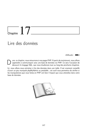 Chapitre 17
Lire des données
Diﬃculté :
D
ans ce chapitre, nous retournons à nos pages PHP. À partir de maintenant, nous allons
apprendre à communiquer avec une base de données via PHP. Ce sera l’occasion de
découvrir le langage SQL, que nous étudierons tout au long des prochains chapitres.
Ici, nous allons nous entraîner à lire des données dans une table. Il est vivement conseillé
d’avoir un peu manipulé phpMyAdmin au préalable : cet outil vous permettra de vériﬁer si
les manipulations que vous faites en PHP ont bien l’impact que vous attendiez dans votre
base de données.
187
 