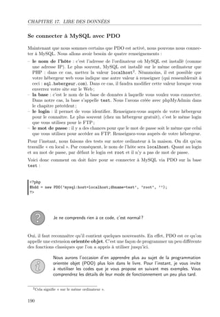 CHAPITRE 17. LIRE DES DONNÉES
Se connecter à MySQL avec PDO
Maintenant que nous sommes certains que PDO est activé, nous pouvons nous connec-
ter à MySQL. Nous allons avoir besoin de quatre renseignements :
– le nom de l’hôte : c’est l’adresse de l’ordinateur où MySQL est installé (comme
une adresse IP). Le plus souvent, MySQL est installé sur le même ordinateur que
PHP : dans ce cas, mettez la valeur localhost2
. Néanmoins, il est possible que
votre hébergeur web vous indique une autre valeur à renseigner (qui ressemblerait à
ceci : sql.hebergeur.com). Dans ce cas, il faudra modiﬁer cette valeur lorsque vous
enverrez votre site sur le Web ;
– la base : c’est le nom de la base de données à laquelle vous voulez vous connecter.
Dans notre cas, la base s’appelle test. Nous l’avons créée avec phpMyAdmin dans
le chapitre précédent ;
– le login : il permet de vous identiﬁer. Renseignez-vous auprès de votre hébergeur
pour le connaître. Le plus souvent (chez un hébergeur gratuit), c’est le même login
que vous utilisez pour le FTP ;
– le mot de passe : il y a des chances pour que le mot de passe soit le même que celui
que vous utilisez pour accéder au FTP. Renseignez-vous auprès de votre hébergeur.
Pour l’instant, nous faisons des tests sur notre ordinateur à la maison. On dit qu’on
travaille « en local ». Par conséquent, le nom de l’hôte sera localhost. Quant au login
et au mot de passe, par défaut le login est root et il n’y a pas de mot de passe.
Voici donc comment on doit faire pour se connecter à MySQL via PDO sur la base
test :
<?php
$bdd = new PDO(’mysql:host=localhost;dbname=test’, ’root’, ’’);
?>
Je ne comprends rien à ce code, c’est normal ?
Oui, il faut reconnaître qu’il contient quelques nouveautés. En eﬀet, PDO est ce qu’on
appelle une extension orientée objet. C’est une façon de programmer un peu diﬀérente
des fonctions classiques que l’on a appris à utiliser jusqu’ici.
Nous aurons l’occasion d’en apprendre plus au sujet de la programmation
orientée objet (POO) plus loin dans le livre. Pour l’instant, je vous invite
à réutiliser les codes que je vous propose en suivant mes exemples. Vous
comprendrez les détails de leur mode de fonctionnement un peu plus tard.
2Cela signiﬁe « sur le même ordinateur ».
190
 