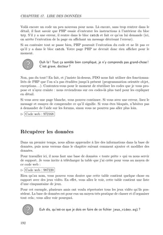 CHAPITRE 17. LIRE DES DONNÉES
Voilà encore un code un peu nouveau pour nous. Là encore, sans trop rentrer dans le
détail, il faut savoir que PHP essaie d’exécuter les instructions à l’intérieur du bloc
try. S’il y a une erreur, il rentre dans le bloc catch et fait ce qu’on lui demande (ici,
on arrête l’exécution de la page en aﬃchant un message décrivant l’erreur).
Si au contraire tout se passe bien, PHP poursuit l’exécution du code et ne lit pas ce
qu’il y a dans le bloc catch. Votre page PHP ne devrait donc rien aﬃcher pour le
moment.
Ouh là ! Tout ça semble bien compliqué, je n’y comprends pas grand-chose !
C’est grave, docteur ?
Non, pas du tout ! En fait, et j’insiste là-dessus, PDO nous fait utiliser des fonctionna-
lités de PHP que l’on n’a pas étudiées jusqu’à présent (programmation orientée objet,
exceptions. . .). Contentez-vous pour le moment de réutiliser les codes que je vous pro-
pose et n’ayez crainte : nous reviendrons sur ces codes-là plus tard pour les expliquer
en détail.
Si vous avez une page blanche, vous pouvez continuer. Si vous avez une erreur, lisez le
message et essayez de comprendre ce qu’il signiﬁe. Si vous êtes bloqués, n’hésitez pas
à demander de l’aide sur les forums, sinon vous ne pourrez pas aller plus loin.
£
¢
 
¡Code web : 972168
Récupérer les données
Dans un premier temps, nous allons apprendre à lire des informations dans la base de
données, puis nous verrons dans le chapitre suivant comment ajouter et modiﬁer des
données.
Pour travailler ici, il nous faut une base de données « toute prête » qui va nous servir
de support. Je vous invite à télécharger la table que j’ai créée pour vous au moyen de
ce code web :
£
¢
 
¡Code web : 987220
Rien qu’au nom, vous pouvez vous douter que cette table contient quelque chose en
rapport avec des jeux vidéo. En eﬀet, vous allez le voir, cette table contient une liste
d’une cinquantaine de jeux.
Pour cet exemple, plusieurs amis ont voulu répertorier tous les jeux vidéo qu’ils pos-
sèdent. La base de données est pour eux un moyen très pratique de classer et d’organiser
tout cela ; vous allez voir pourquoi.
Euh dis, qu’est-ce que je dois en faire de ce ﬁchier jeux_video.sql ?
192
 
