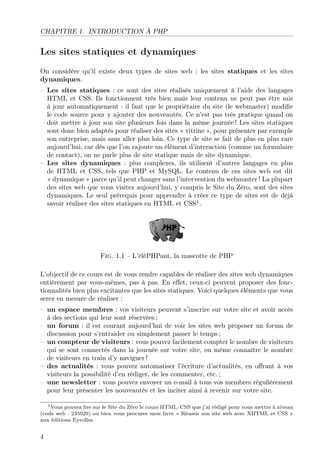 CHAPITRE 1. INTRODUCTION À PHP
Les sites statiques et dynamiques
On considère qu’il existe deux types de sites web : les sites statiques et les sites
dynamiques.
– Les sites statiques : ce sont des sites réalisés uniquement à l’aide des langages
HTML et CSS. Ils fonctionnent très bien mais leur contenu ne peut pas être mis
à jour automatiquement : il faut que le propriétaire du site (le webmaster) modiﬁe
le code source pour y ajouter des nouveautés. Ce n’est pas très pratique quand on
doit mettre à jour son site plusieurs fois dans la même journée ! Les sites statiques
sont donc bien adaptés pour réaliser des sites « vitrine », pour présenter par exemple
son entreprise, mais sans aller plus loin. Ce type de site se fait de plus en plus rare
aujourd’hui, car dès que l’on rajoute un élément d’interaction (comme un formulaire
de contact), on ne parle plus de site statique mais de site dynamique.
– Les sites dynamiques : plus complexes, ils utilisent d’autres langages en plus
de HTML et CSS, tels que PHP et MySQL. Le contenu de ces sites web est dit
« dynamique » parce qu’il peut changer sans l’intervention du webmaster ! La plupart
des sites web que vous visitez aujourd’hui, y compris le Site du Zéro, sont des sites
dynamiques. Le seul prérequis pour apprendre à créer ce type de sites est de déjà
savoir réaliser des sites statiques en HTML et CSS1
.
Fig. 1.1 – L’éléPHPant, la mascotte de PHP
L’objectif de ce cours est de vous rendre capables de réaliser des sites web dynamiques
entièrement par vous-mêmes, pas à pas. En eﬀet, ceux-ci peuvent proposer des fonc-
tionnalités bien plus excitantes que les sites statiques. Voici quelques éléments que vous
serez en mesure de réaliser :
– un espace membres : vos visiteurs peuvent s’inscrire sur votre site et avoir accès
à des sections qui leur sont réservées ;
– un forum : il est courant aujourd’hui de voir les sites web proposer un forum de
discussion pour s’entraider ou simplement passer le temps ;
– un compteur de visiteurs : vous pouvez facilement compter le nombre de visiteurs
qui se sont connectés dans la journée sur votre site, ou même connaître le nombre
de visiteurs en train d’y naviguer !
– des actualités : vous pouvez automatiser l’écriture d’actualités, en oﬀrant à vos
visiteurs la possibilité d’en rédiger, de les commenter, etc. ;
– une newsletter : vous pouvez envoyer un e-mail à tous vos membres régulièrement
pour leur présenter les nouveautés et les inciter ainsi à revenir sur votre site.
1Vous pouvez lire sur le Site du Zéro le cours HTML/CSS que j’ai rédigé pour vous mettre à niveau
(code web : 235029) ou bien vous procurer mon livre « Réussir son site web avec XHTML et CSS »
aux éditions Eyrolles.
4
 