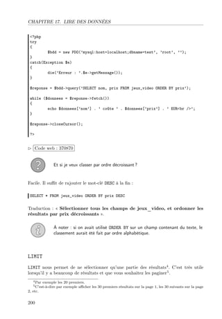 CHAPITRE 17. LIRE DES DONNÉES
<?php
try
{
$bdd = new PDO(’mysql:host=localhost;dbname=test’, ’root’, ’’);
}
catch(Exception $e)
{
die(’Erreur : ’.$e->getMessage());
}
$reponse = $bdd->query(’SELECT nom, prix FROM jeux_video ORDER BY prix’);
while ($donnees = $reponse->fetch())
{
echo $donnees[’nom’] . ’ coûte ’ . $donnees[’prix’] . ’ EUR<br />’;
}
$reponse->closeCursor();
?>
£
¢
 
¡Code web : 370870
Et si je veux classer par ordre décroissant ?
Facile. Il suﬃt de rajouter le mot-clé DESC à la ﬁn :
SELECT * FROM jeux_video ORDER BY prix DESC
Traduction : « Sélectionner tous les champs de jeux_video, et ordonner les
résultats par prix décroissants ».
À noter : si on avait utilisé ORDER BY sur un champ contenant du texte, le
classement aurait été fait par ordre alphabétique.
LIMIT
LIMIT nous permet de ne sélectionner qu’une partie des résultats4
. C’est très utile
lorsqu’il y a beaucoup de résultats et que vous souhaitez les paginer5
.
4Par exemple les 20 premiers.
5C’est-à-dire par exemple aﬃcher les 30 premiers résultats sur la page 1, les 30 suivants sur la page
2, etc.
200
 